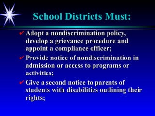 School Districts Must: Adopt a nondiscrimination policy, develop a grievance procedure and appoint a compliance officer; Provide notice of nondiscrimination in admission or access to programs or activities; Give a second notice to parents of students with disabilities outlining their rights; 