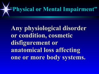 “ Physical or Mental Impairment” Any physiological disorder or condition, cosmetic disfigurement or anatomical loss affecting one or more body systems. 