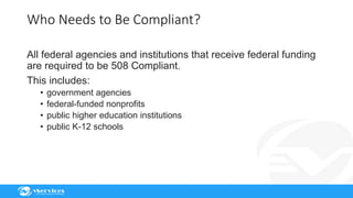 Who Needs to Be Compliant?
All federal agencies and institutions that receive federal funding
are required to be 508 Compliant.
This includes:
• government agencies
• federal-funded nonprofits
• public higher education institutions
• public K-12 schools
 