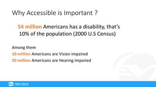 Why Accessible is Important ?
54 million Americans has a disability, that’s
10% of the population (2000 U.S Census)
Among them
10 million Americans are Vision impaired
20 million Americans are Hearing Impaired
 