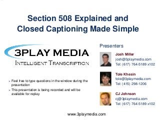 Section 508 Explained and
Closed Captioning Made Simple
Presenters
Josh Miller
josh@3playmedia.com
Tel: (617) 764-5189 x102



Feel free to type questions in the window during the
presentation



This presentation is being recorded and will be
available for replay

www.3playmedia.com

Tole Khesin
tole@3playmedia.com
Tel: (415) 298-1206
CJ Johnson
cj@3playmedia.com
Tel: (617) 764-5189 x102

 