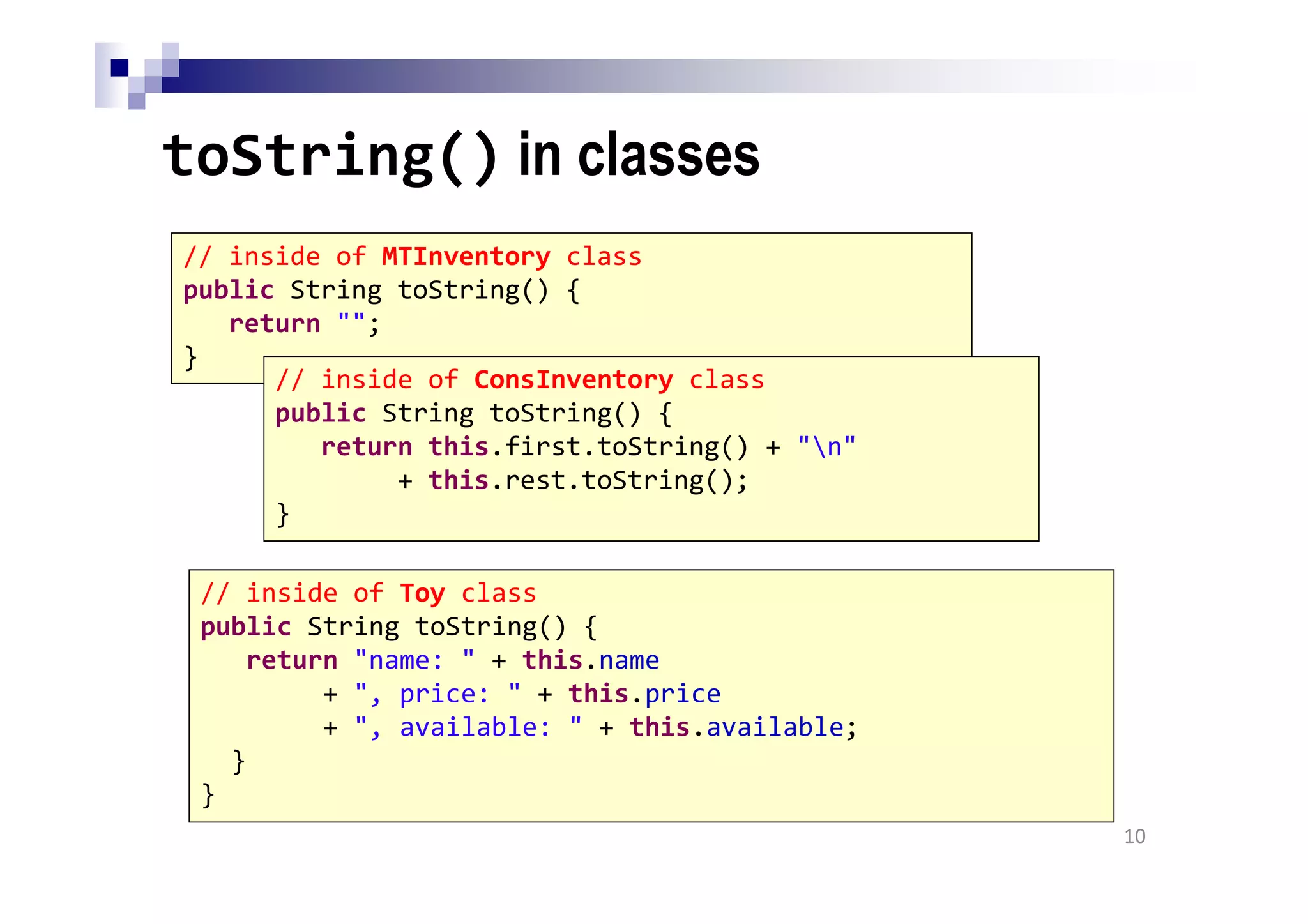 toString() in classes
10
// inside of MTInventory class
public String toString() {
return "";
}
// inside of ConsInventory class
public String toString() {
return this.first.toString() + "n"
+ this.rest.toString();
}
// inside of Toy class
public String toString() {
return "name: " + this.name
+ ", price: " + this.price
+ ", available: " + this.available;
}
}
 
