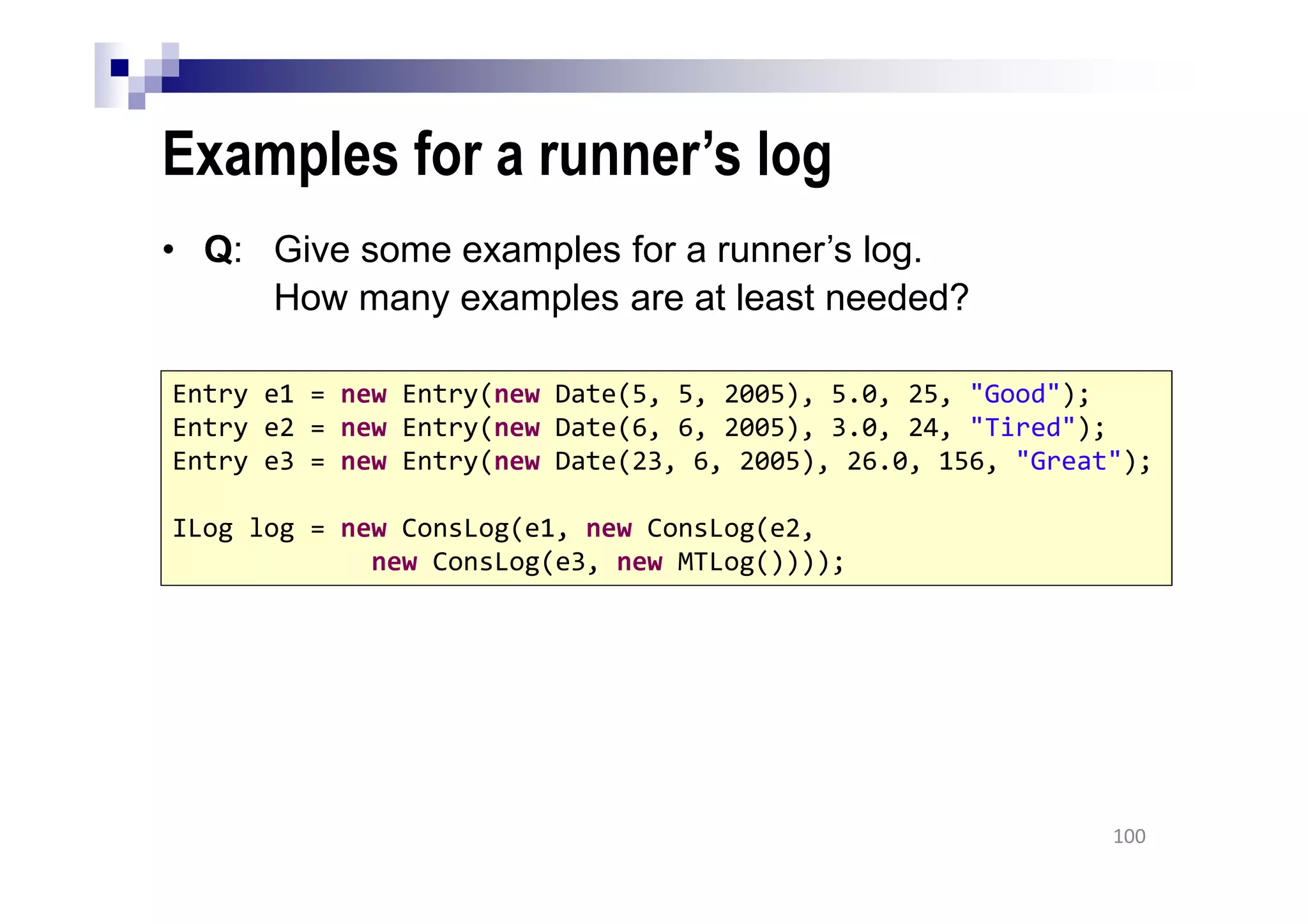 Examples for a runner’s log
• Q: Give some examples for a runner’s log.
How many examples are at least needed?
100
Entry e1 = new Entry(new Date(5, 5, 2005), 5.0, 25, "Good");
Entry e2 = new Entry(new Date(6, 6, 2005), 3.0, 24, "Tired");
Entry e3 = new Entry(new Date(23, 6, 2005), 26.0, 156, "Great");
ILog log = new ConsLog(e1, new ConsLog(e2,
new ConsLog(e3, new MTLog())));
 