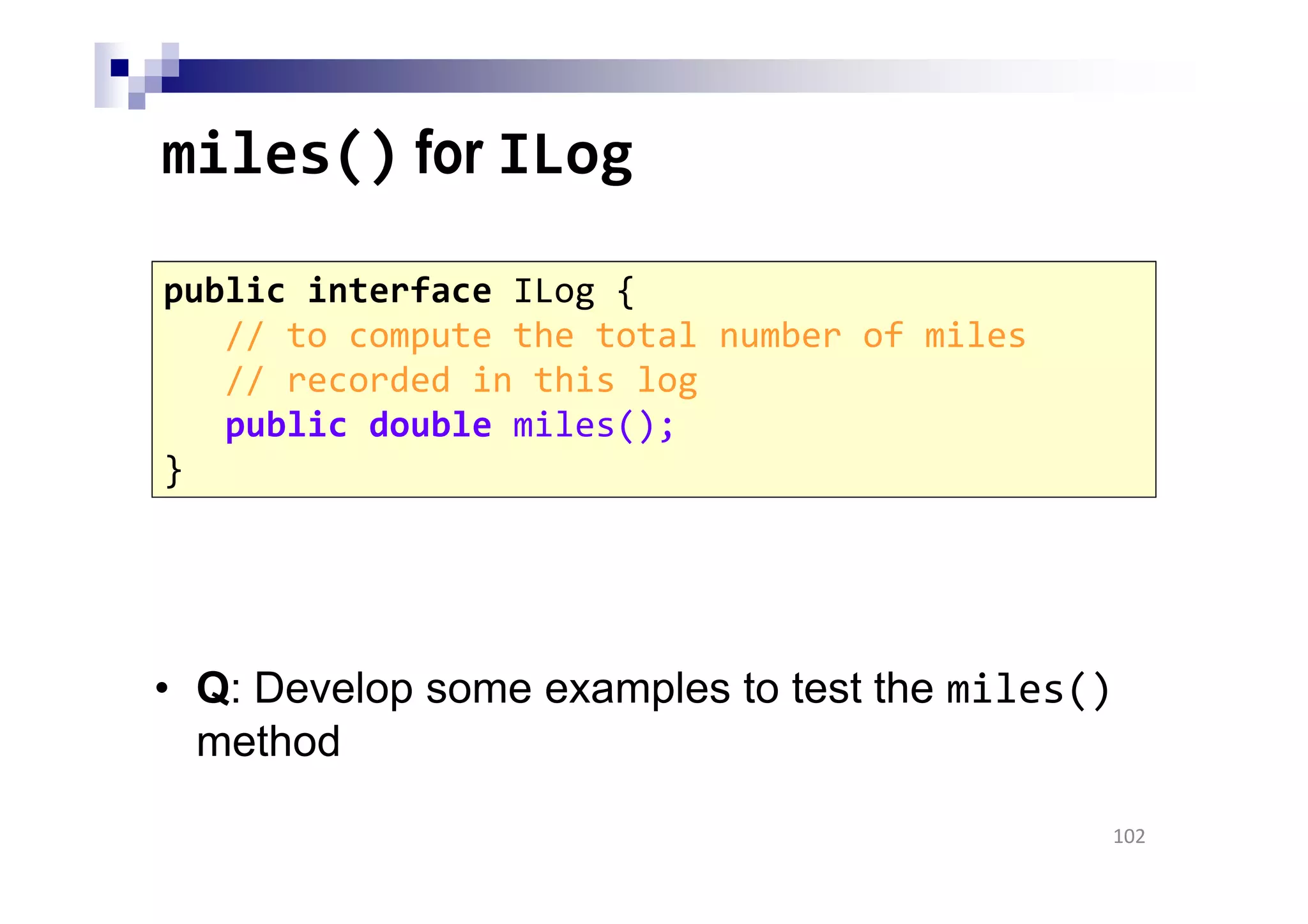 miles() for ILog
• Q: Develop some examples to test the miles()
method
102
public interface ILog {
// to compute the total number of miles
// recorded in this log
public double miles();
}
 