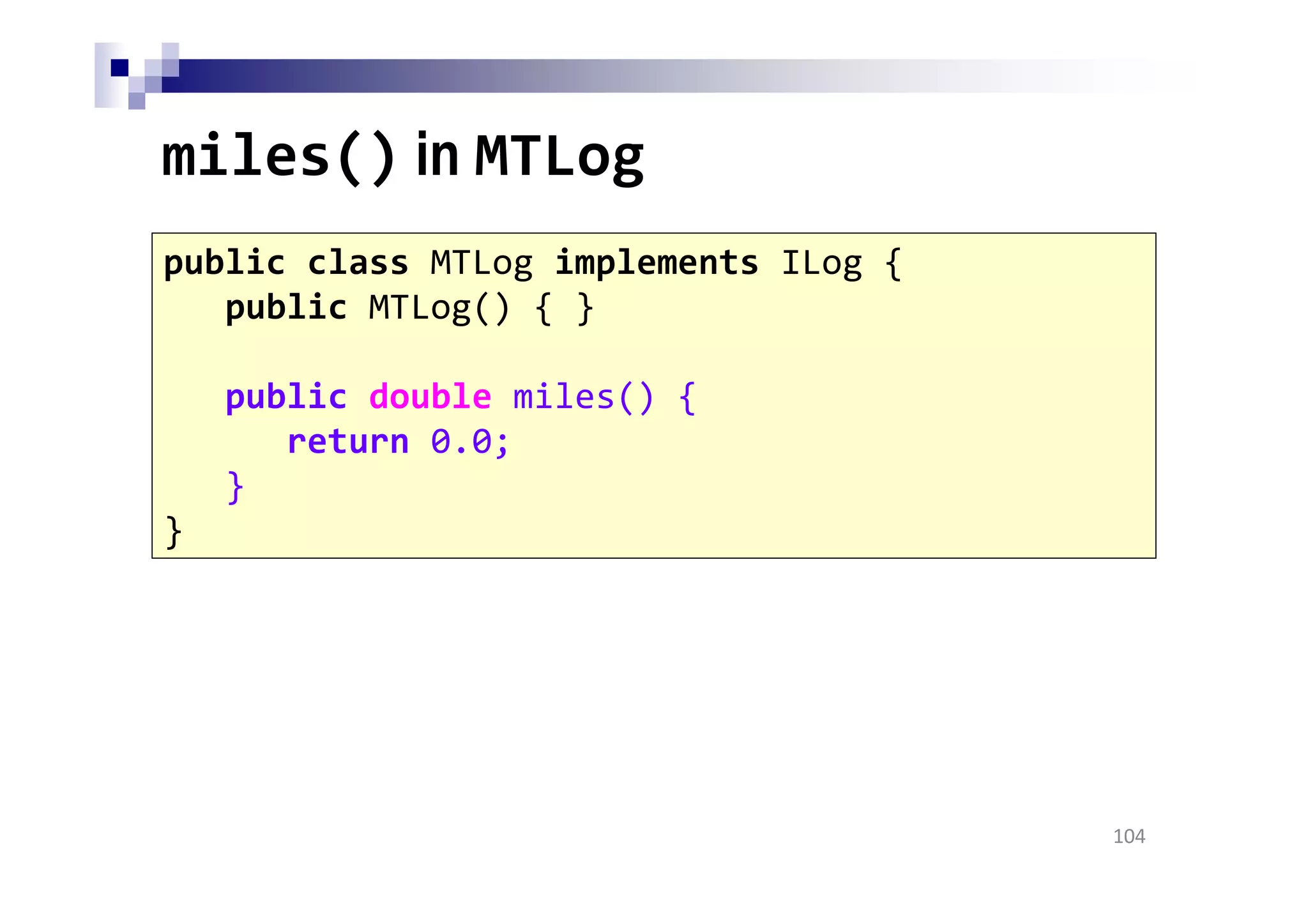 miles() in MTLog
104
public class MTLog implements ILog {
public MTLog() { }
public double miles() {
return 0.0;
}
}
 