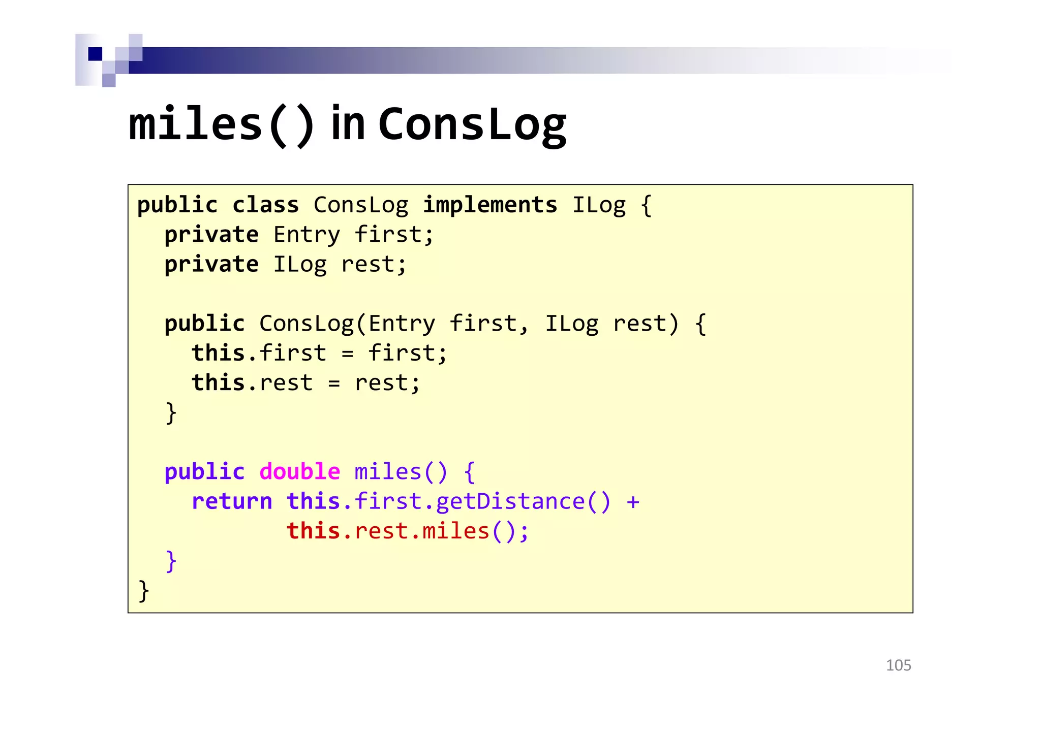 miles() in ConsLog
105
public class ConsLog implements ILog {
private Entry first;
private ILog rest;
public ConsLog(Entry first, ILog rest) {
this.first = first;
this.rest = rest;
}
public double miles() {
return this.first.getDistance() +
this.rest.miles();
}
}
 