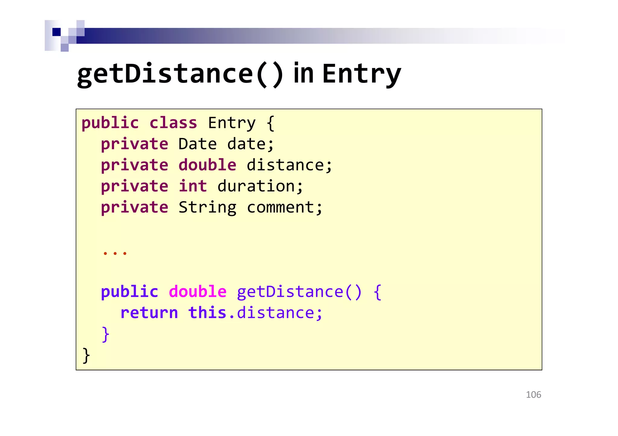 getDistance() in Entry
106
public class Entry {
private Date date;
private double distance;
private int duration;
private String comment;
...
public double getDistance() {
return this.distance;
}
}
 