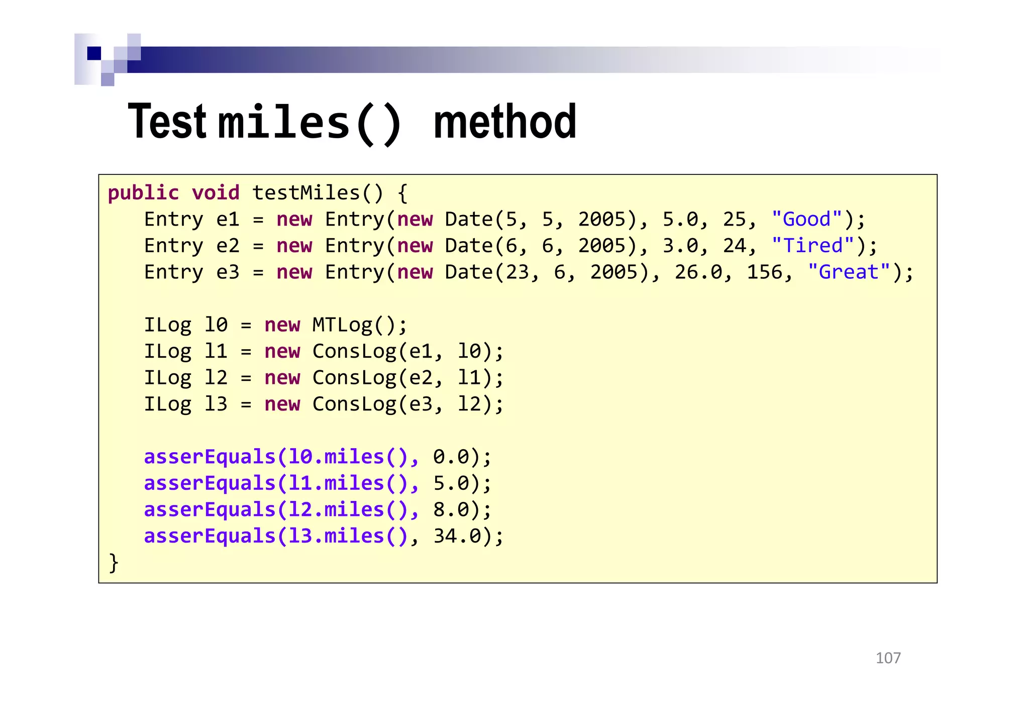 Test miles() method
107
public void testMiles() {
Entry e1 = new Entry(new Date(5, 5, 2005), 5.0, 25, "Good");
Entry e2 = new Entry(new Date(6, 6, 2005), 3.0, 24, "Tired");
Entry e3 = new Entry(new Date(23, 6, 2005), 26.0, 156, "Great");
ILog l0 = new MTLog();
ILog l1 = new ConsLog(e1, l0);
ILog l2 = new ConsLog(e2, l1);
ILog l3 = new ConsLog(e3, l2);
asserEquals(l0.miles(), 0.0);
asserEquals(l1.miles(), 5.0);
asserEquals(l2.miles(), 8.0);
asserEquals(l3.miles(), 34.0);
}
 