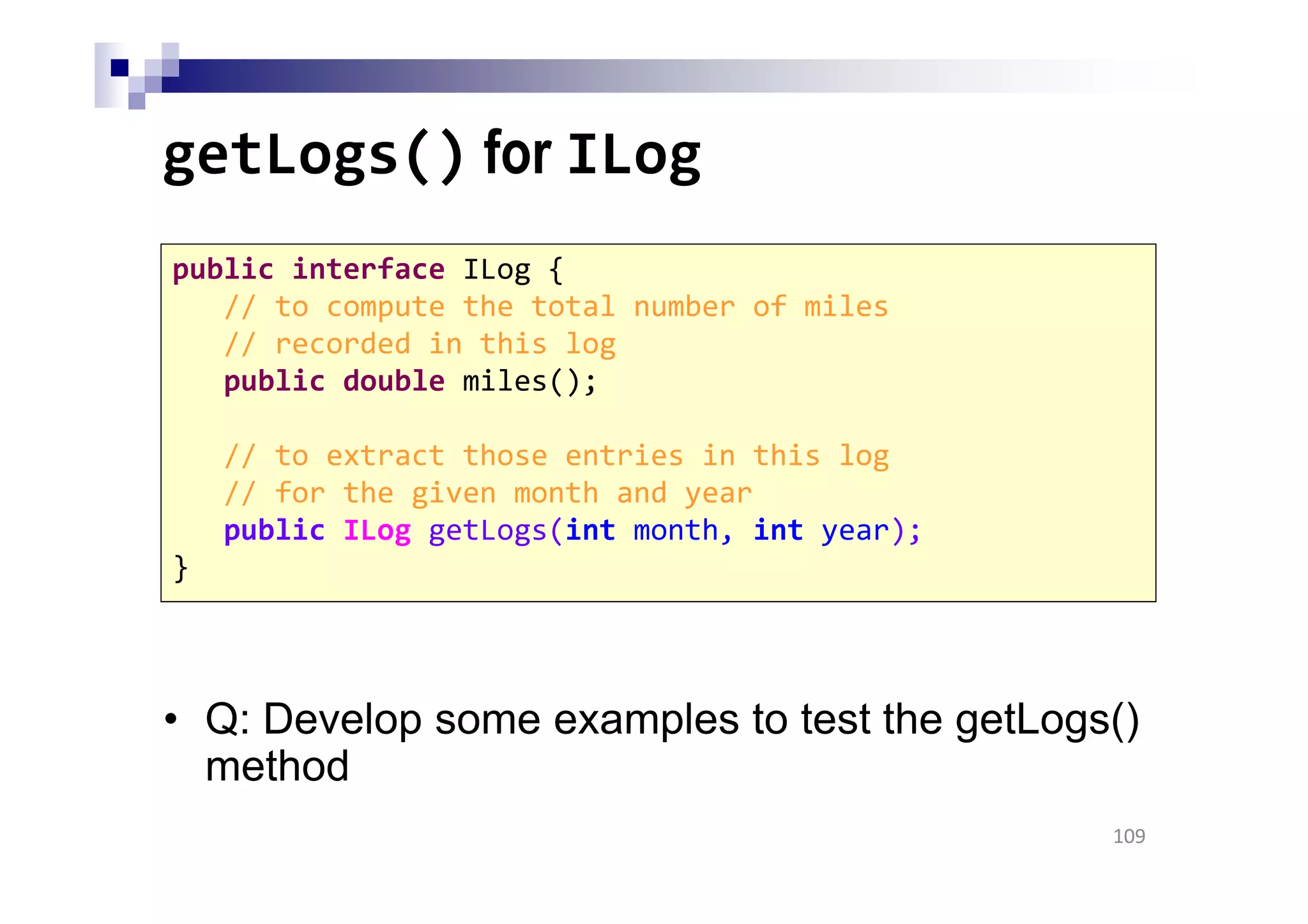 getLogs() for ILog
• Q: Develop some examples to test the getLogs()
method
109
public interface ILog {
// to compute the total number of miles
// recorded in this log
public double miles();
// to extract those entries in this log
// for the given month and year
public ILog getLogs(int month, int year);
}
 