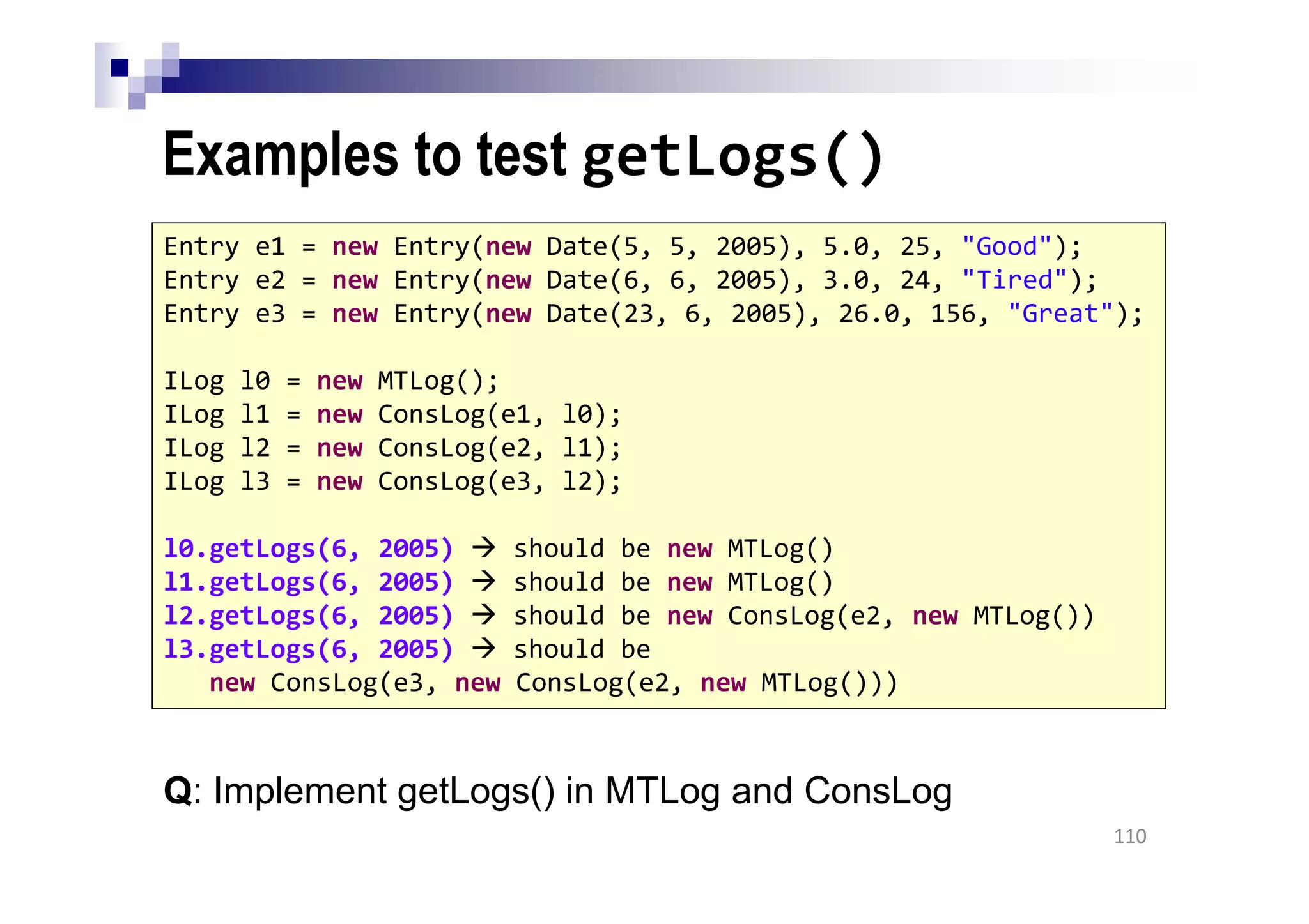 Examples to test getLogs()
110
Entry e1 = new Entry(new Date(5, 5, 2005), 5.0, 25, "Good");
Entry e2 = new Entry(new Date(6, 6, 2005), 3.0, 24, "Tired");
Entry e3 = new Entry(new Date(23, 6, 2005), 26.0, 156, "Great");
ILog l0 = new MTLog();
ILog l1 = new ConsLog(e1, l0);
ILog l2 = new ConsLog(e2, l1);
ILog l3 = new ConsLog(e3, l2);
l0.getLogs(6, 2005) should be new MTLog()
l1.getLogs(6, 2005) should be new MTLog()
l2.getLogs(6, 2005) should be new ConsLog(e2, new MTLog())
l3.getLogs(6, 2005) should be
new ConsLog(e3, new ConsLog(e2, new MTLog()))
Q: Implement getLogs() in MTLog and ConsLog
 