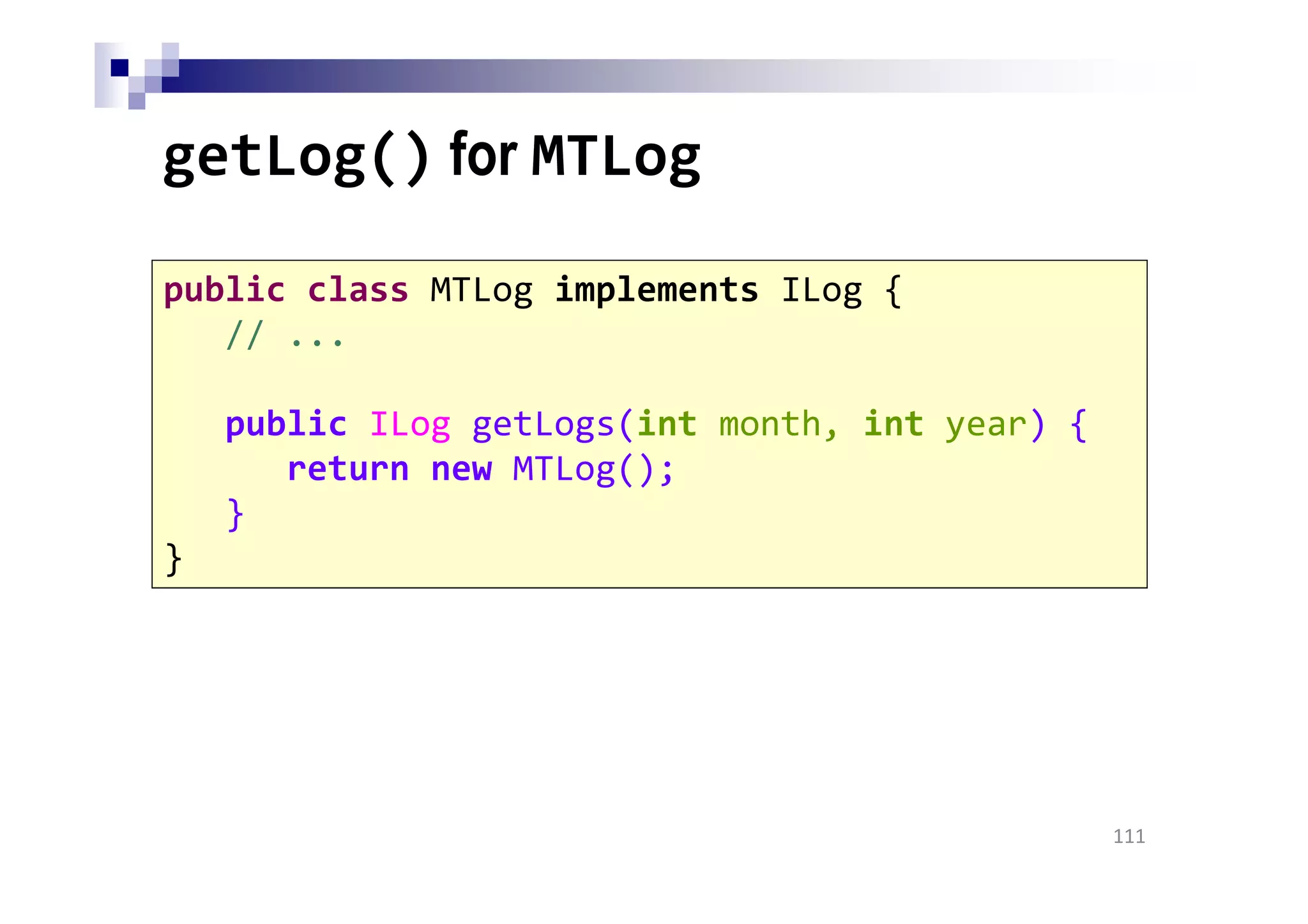 getLog() for MTLog
111
public class MTLog implements ILog {
// ...
public ILog getLogs(int month, int year) {
return new MTLog();
}
}
 
