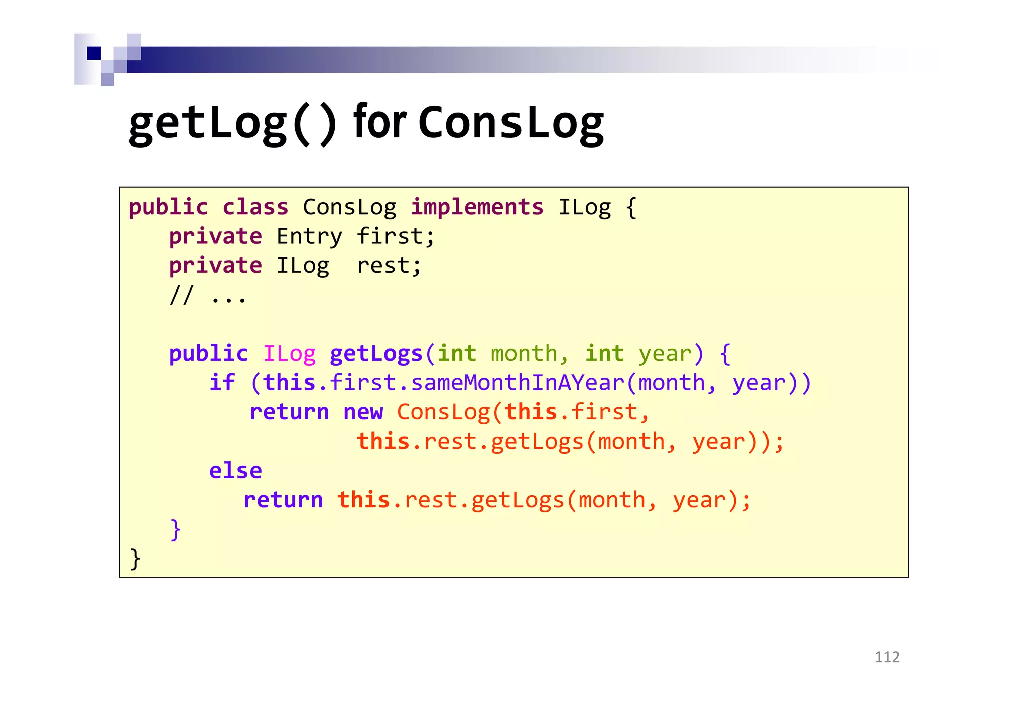 getLog() for ConsLog
112
public class ConsLog implements ILog {
private Entry first;
private ILog rest;
// ...
public ILog getLogs(int month, int year) {
if (this.first.sameMonthInAYear(month, year))
return new ConsLog(this.first,
this.rest.getLogs(month, year));
else
return this.rest.getLogs(month, year);
}
}
 