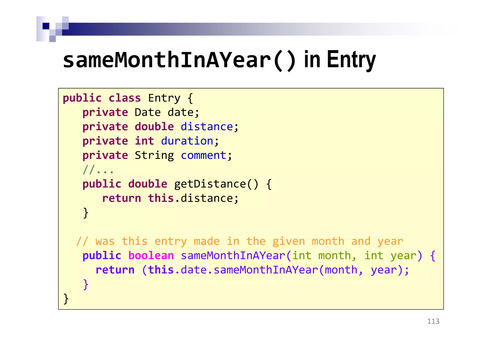 sameMonthInAYear() in Entry
113
public class Entry {
private Date date;
private double distance;
private int duration;
private String comment;
//...
public double getDistance() {
return this.distance;
}
// was this entry made in the given month and year
public boolean sameMonthInAYear(int month, int year) {
return (this.date.sameMonthInAYear(month, year);
}
}
 