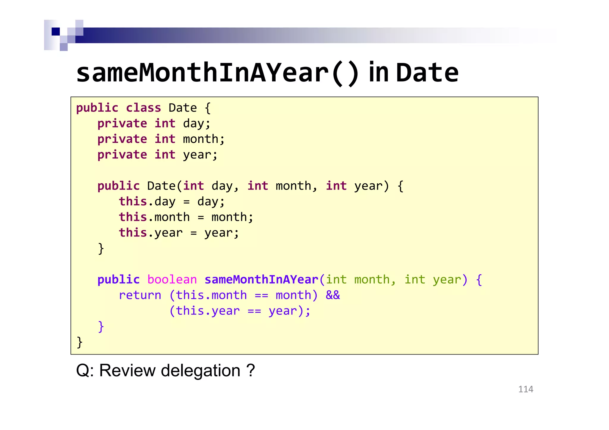 sameMonthInAYear() in Date
114
public class Date {
private int day;
private int month;
private int year;
public Date(int day, int month, int year) {
this.day = day;
this.month = month;
this.year = year;
}
public boolean sameMonthInAYear(int month, int year) {
return (this.month == month) &&
(this.year == year);
}
}
Q: Review delegation ?
 