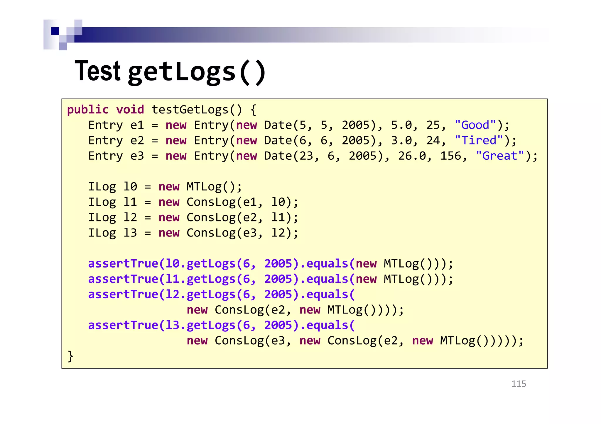 Test getLogs()
115
public void testGetLogs() {
Entry e1 = new Entry(new Date(5, 5, 2005), 5.0, 25, "Good");
Entry e2 = new Entry(new Date(6, 6, 2005), 3.0, 24, "Tired");
Entry e3 = new Entry(new Date(23, 6, 2005), 26.0, 156, "Great");
ILog l0 = new MTLog();
ILog l1 = new ConsLog(e1, l0);
ILog l2 = new ConsLog(e2, l1);
ILog l3 = new ConsLog(e3, l2);
assertTrue(l0.getLogs(6, 2005).equals(new MTLog()));
assertTrue(l1.getLogs(6, 2005).equals(new MTLog()));
assertTrue(l2.getLogs(6, 2005).equals(
new ConsLog(e2, new MTLog())));
assertTrue(l3.getLogs(6, 2005).equals(
new ConsLog(e3, new ConsLog(e2, new MTLog()))));
}
 