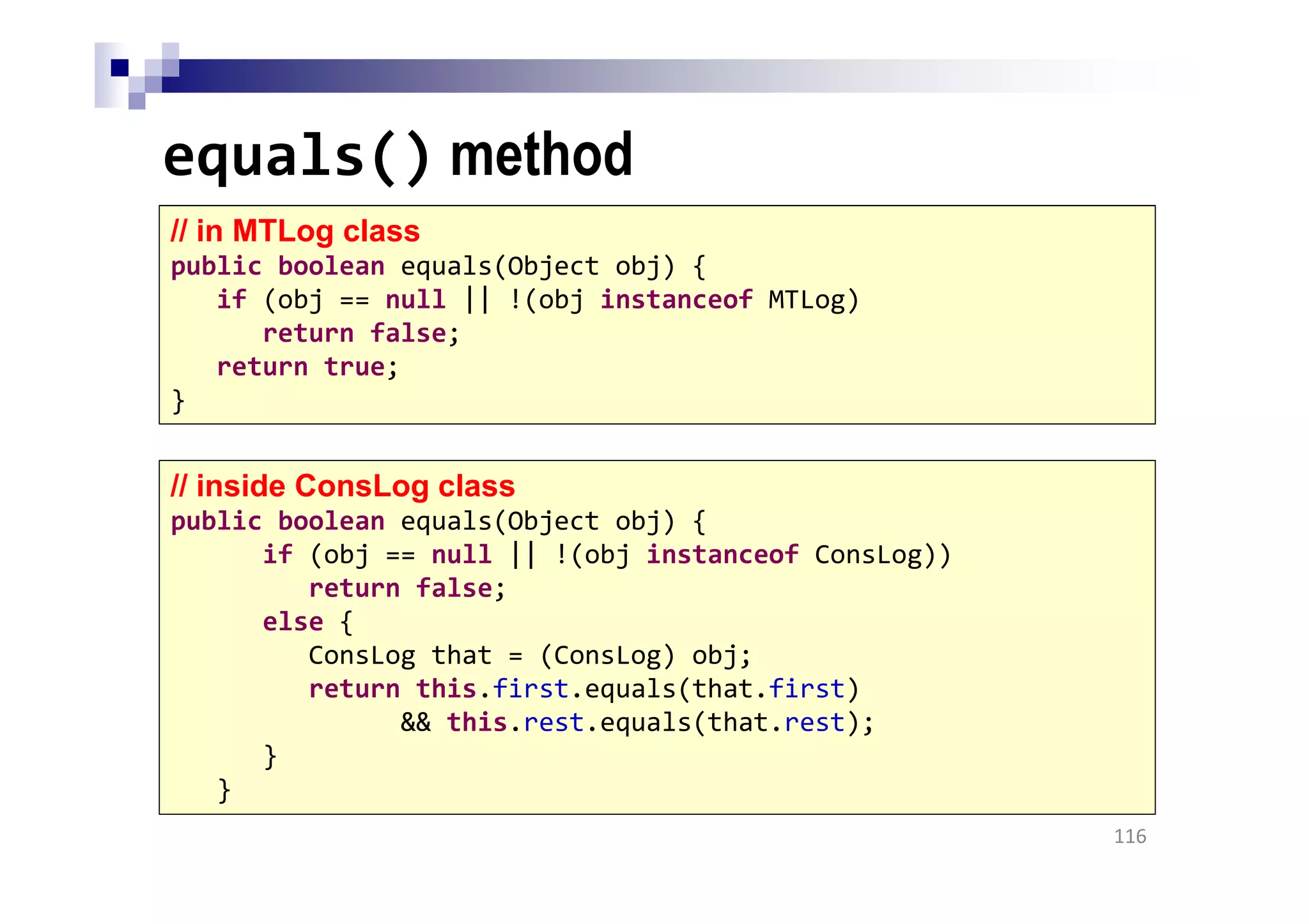 equals() method
116
// in MTLog class
public boolean equals(Object obj) {
if (obj == null || !(obj instanceof MTLog)
return false;
return true;
}
// inside ConsLog class
public boolean equals(Object obj) {
if (obj == null || !(obj instanceof ConsLog))
return false;
else {
ConsLog that = (ConsLog) obj;
return this.first.equals(that.first)
&& this.rest.equals(that.rest);
}
}
 