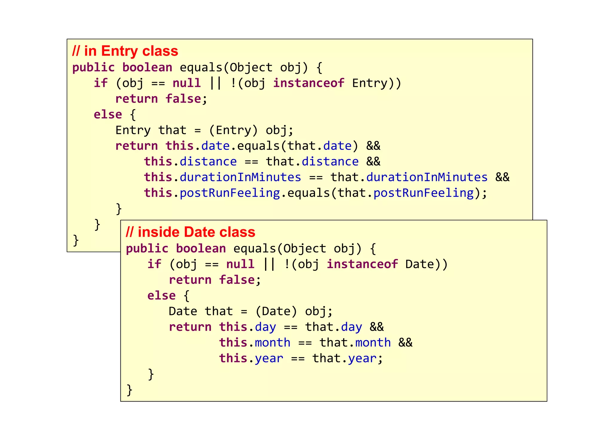 117
// in Entry class
public boolean equals(Object obj) {
if (obj == null || !(obj instanceof Entry))
return false;
else {
Entry that = (Entry) obj;
return this.date.equals(that.date) &&
this.distance == that.distance &&
this.durationInMinutes == that.durationInMinutes &&
this.postRunFeeling.equals(that.postRunFeeling);
}
}
}
// inside Date class
public boolean equals(Object obj) {
if (obj == null || !(obj instanceof Date))
return false;
else {
Date that = (Date) obj;
return this.day == that.day &&
this.month == that.month &&
this.year == that.year;
}
}
 