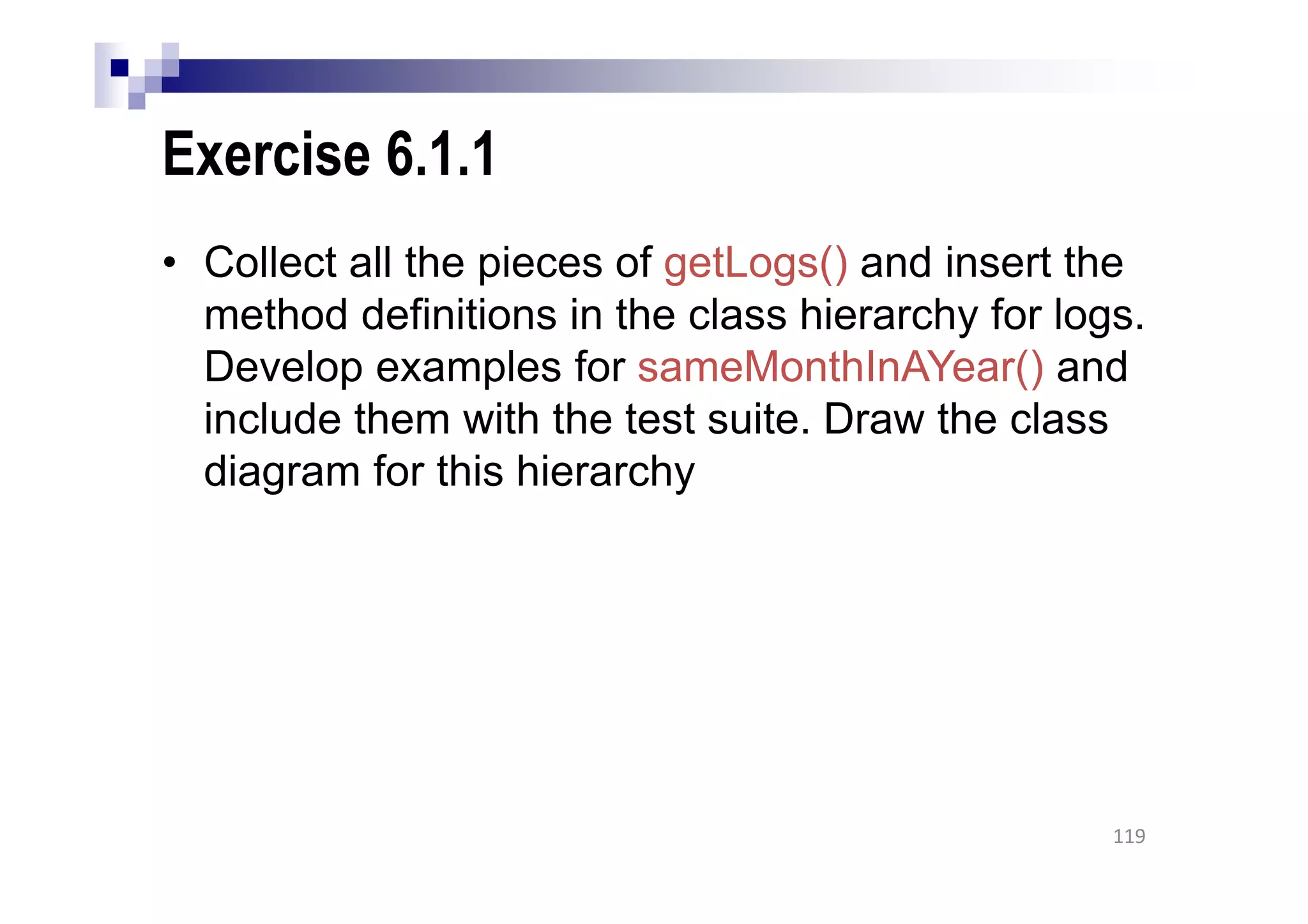 Exercise 6.1.1
• Collect all the pieces of getLogs() and insert the
method definitions in the class hierarchy for logs.
Develop examples for sameMonthInAYear() and
include them with the test suite. Draw the class
diagram for this hierarchy
119
 