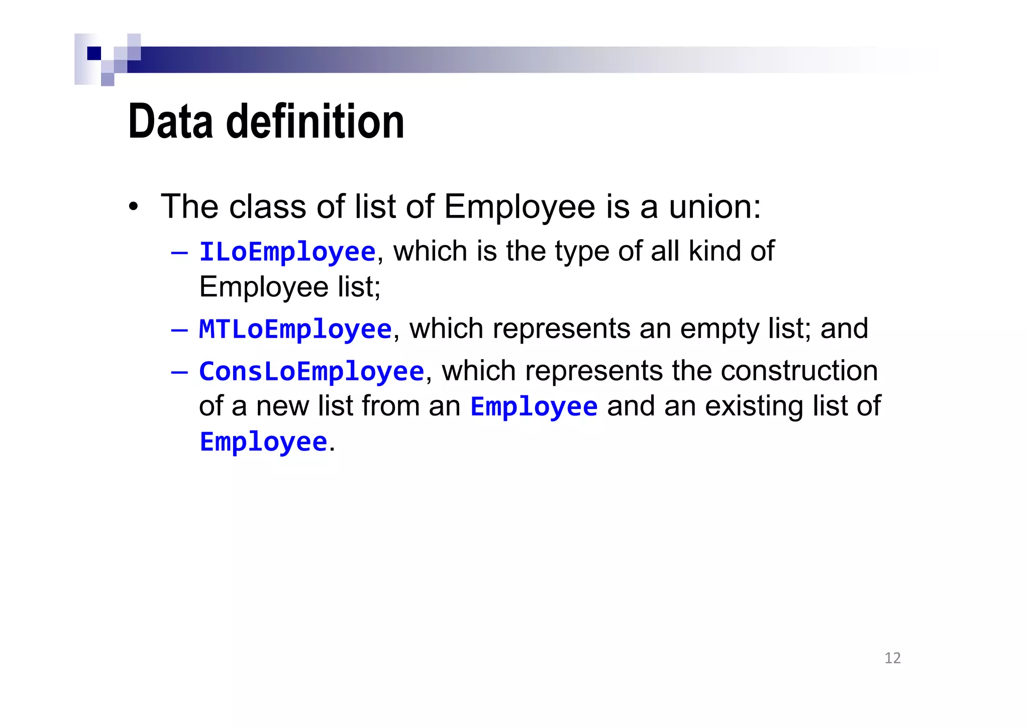 Data definition
• The class of list of Employee is a union:
– ILoEmployee, which is the type of all kind of
Employee list;
– MTLoEmployee, which represents an empty list; and
– ConsLoEmployee, which represents the construction
of a new list from an Employee and an existing list of
Employee.
12
 