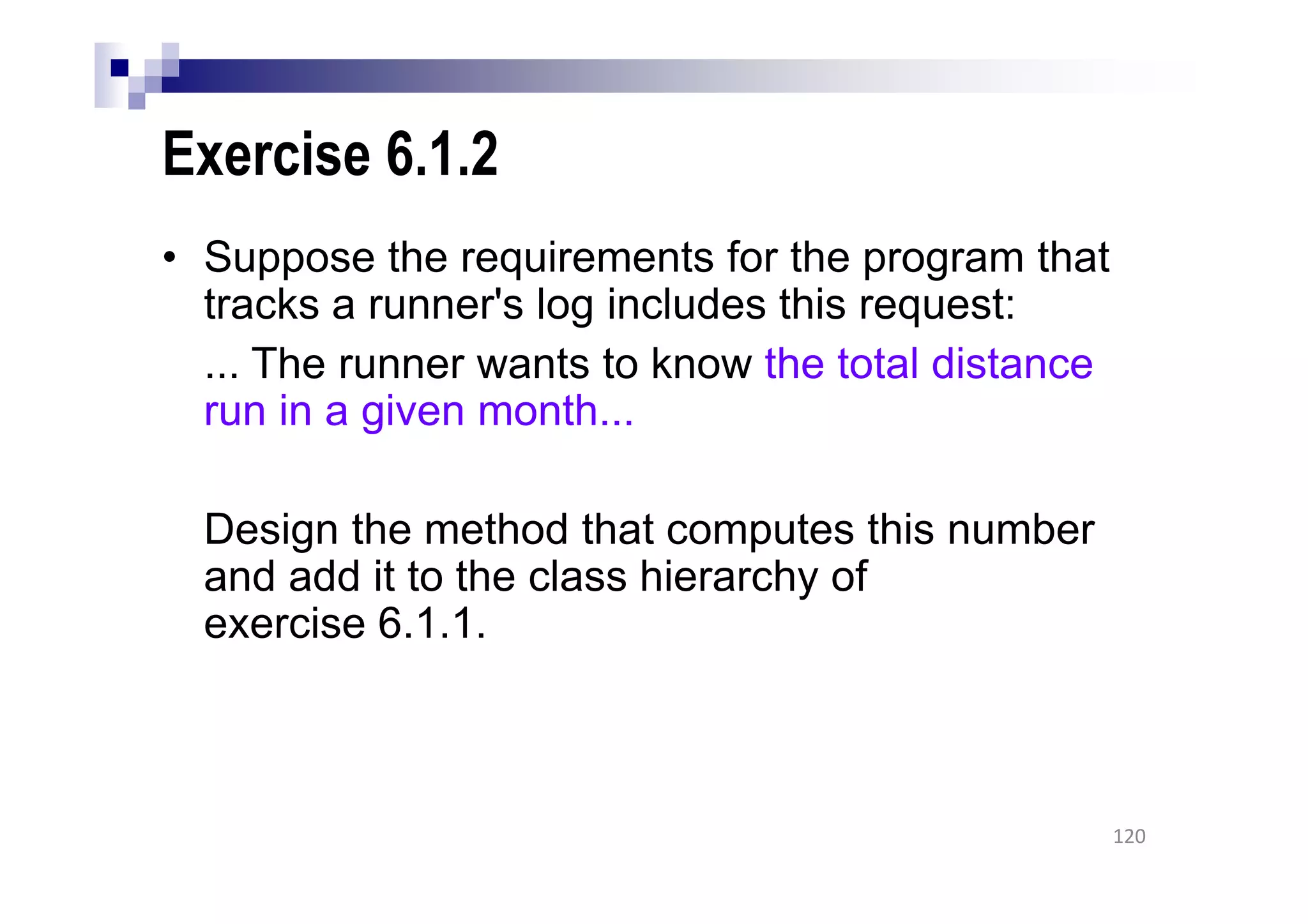 Exercise 6.1.2
• Suppose the requirements for the program that
tracks a runner's log includes this request:
... The runner wants to know the total distance
run in a given month...
Design the method that computes this number
and add it to the class hierarchy of
exercise 6.1.1.
120
 