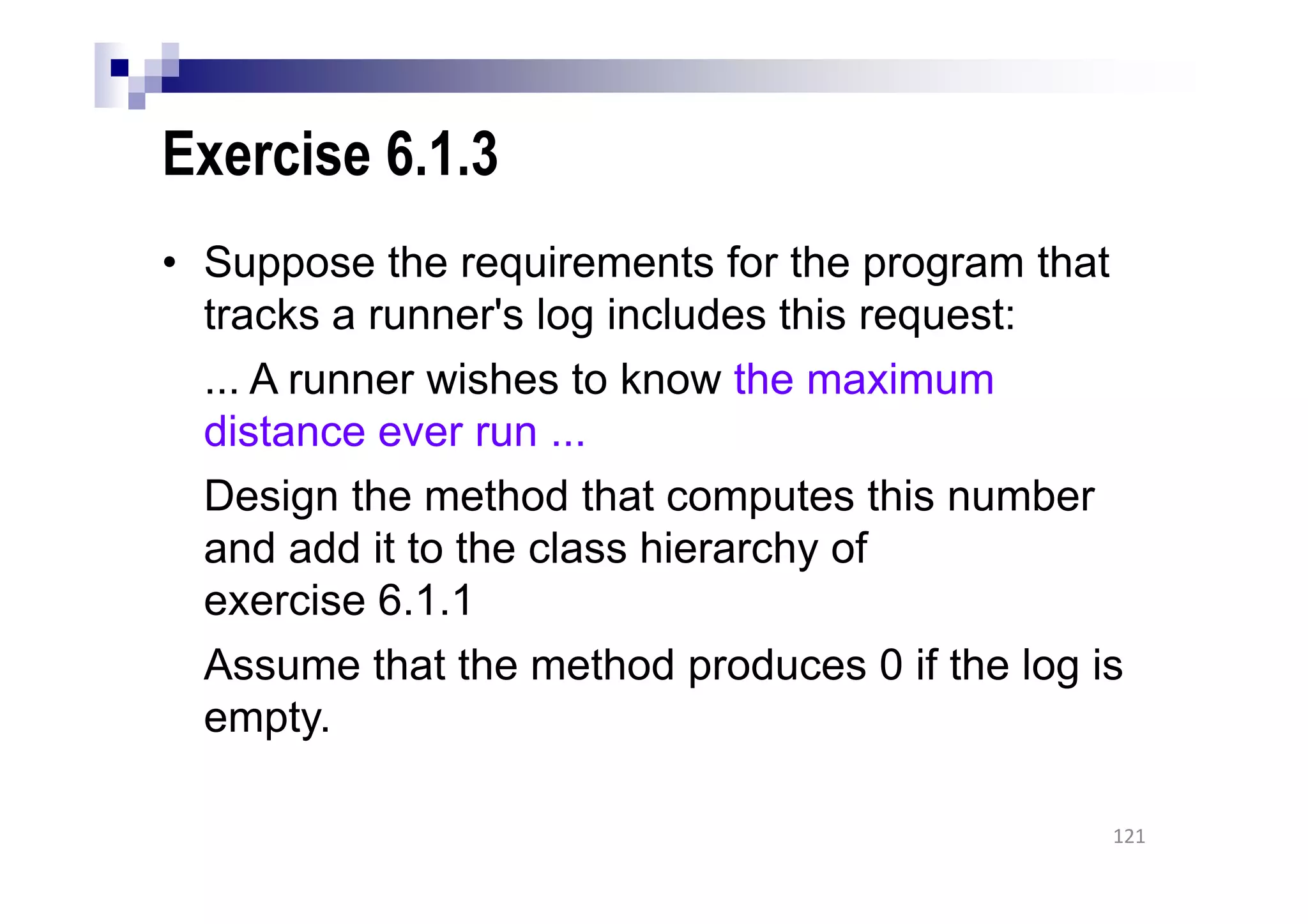 Exercise 6.1.3
• Suppose the requirements for the program that
tracks a runner's log includes this request:
... A runner wishes to know the maximum
distance ever run ...
Design the method that computes this number
and add it to the class hierarchy of
exercise 6.1.1
Assume that the method produces 0 if the log is
empty.
121
 