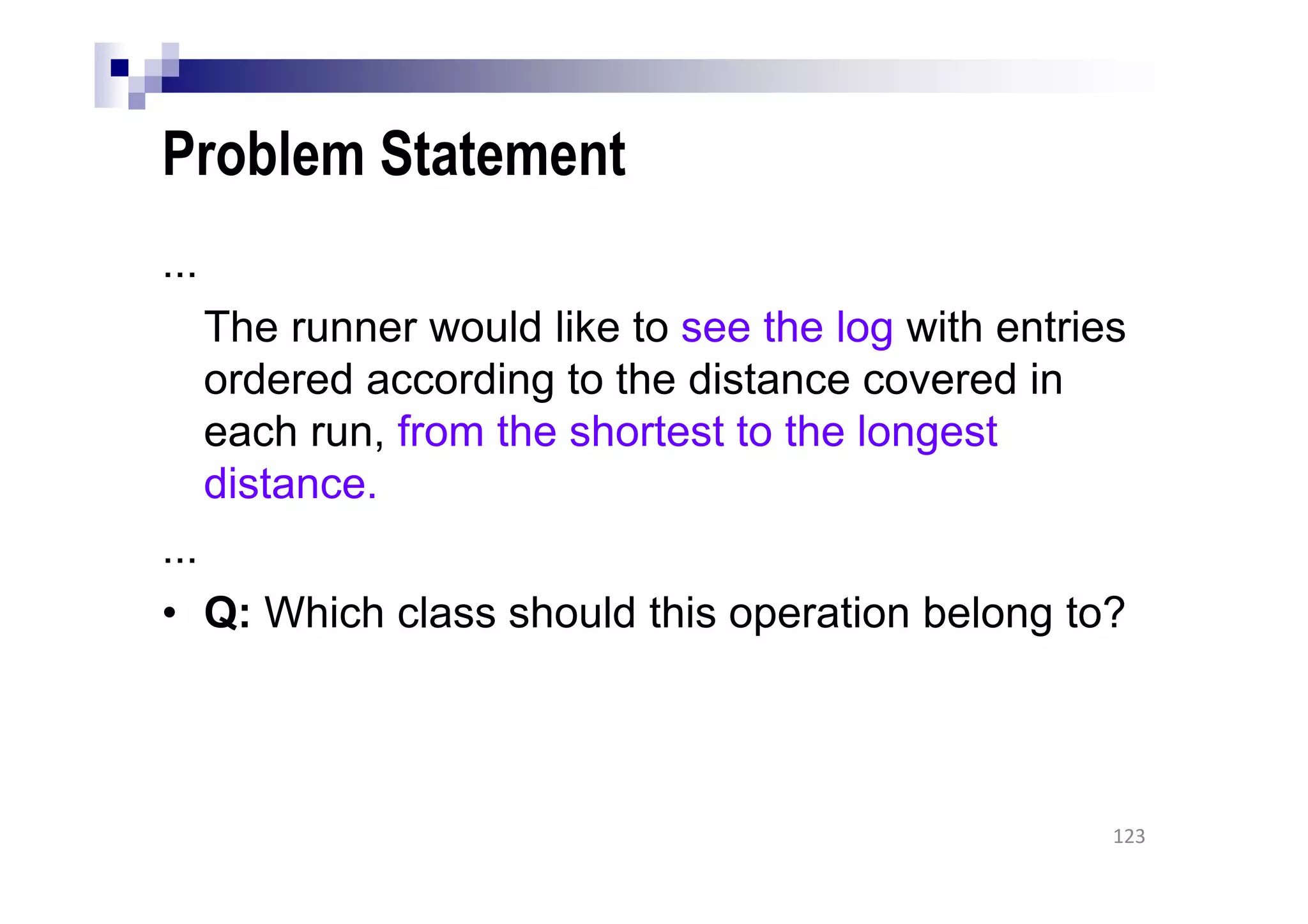 Problem Statement
...
The runner would like to see the log with entries
ordered according to the distance covered in
each run, from the shortest to the longest
distance.
...
• Q: Which class should this operation belong to?
123
 