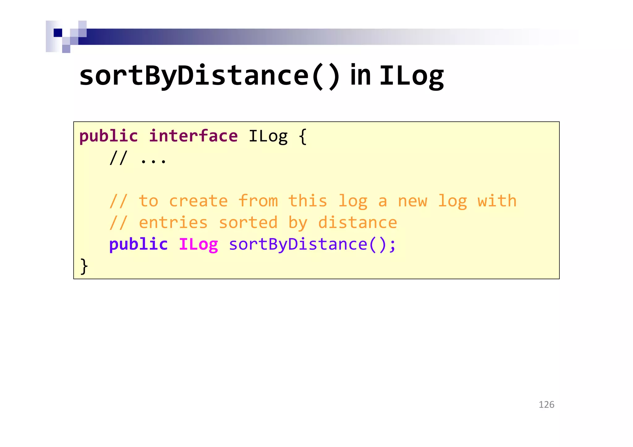 sortByDistance() in ILog
126
public interface ILog {
// ...
// to create from this log a new log with
// entries sorted by distance
public ILog sortByDistance();
}
 