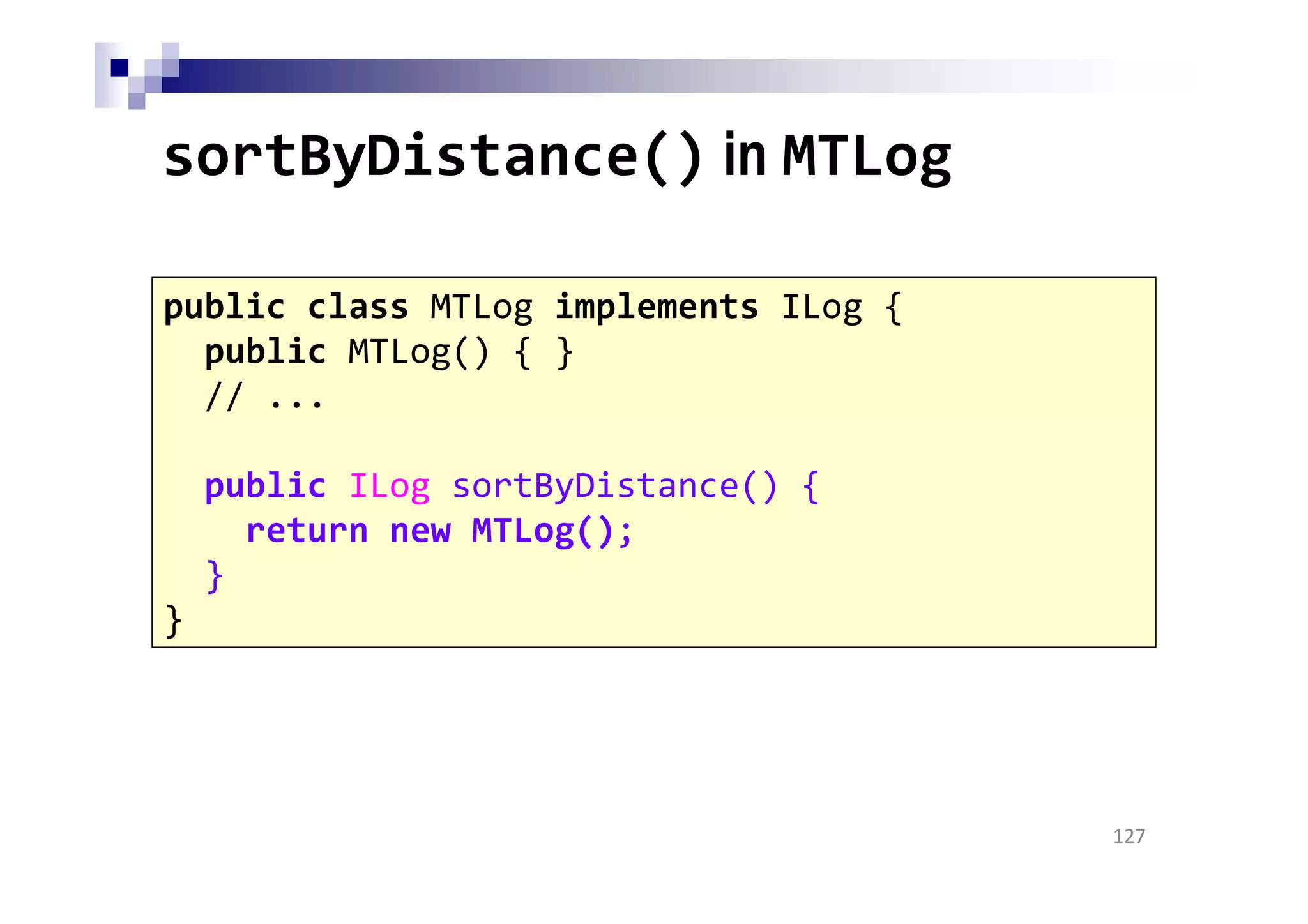 sortByDistance() in MTLog
127
public class MTLog implements ILog {
public MTLog() { }
// ...
public ILog sortByDistance() {
return new MTLog();
}
}
 