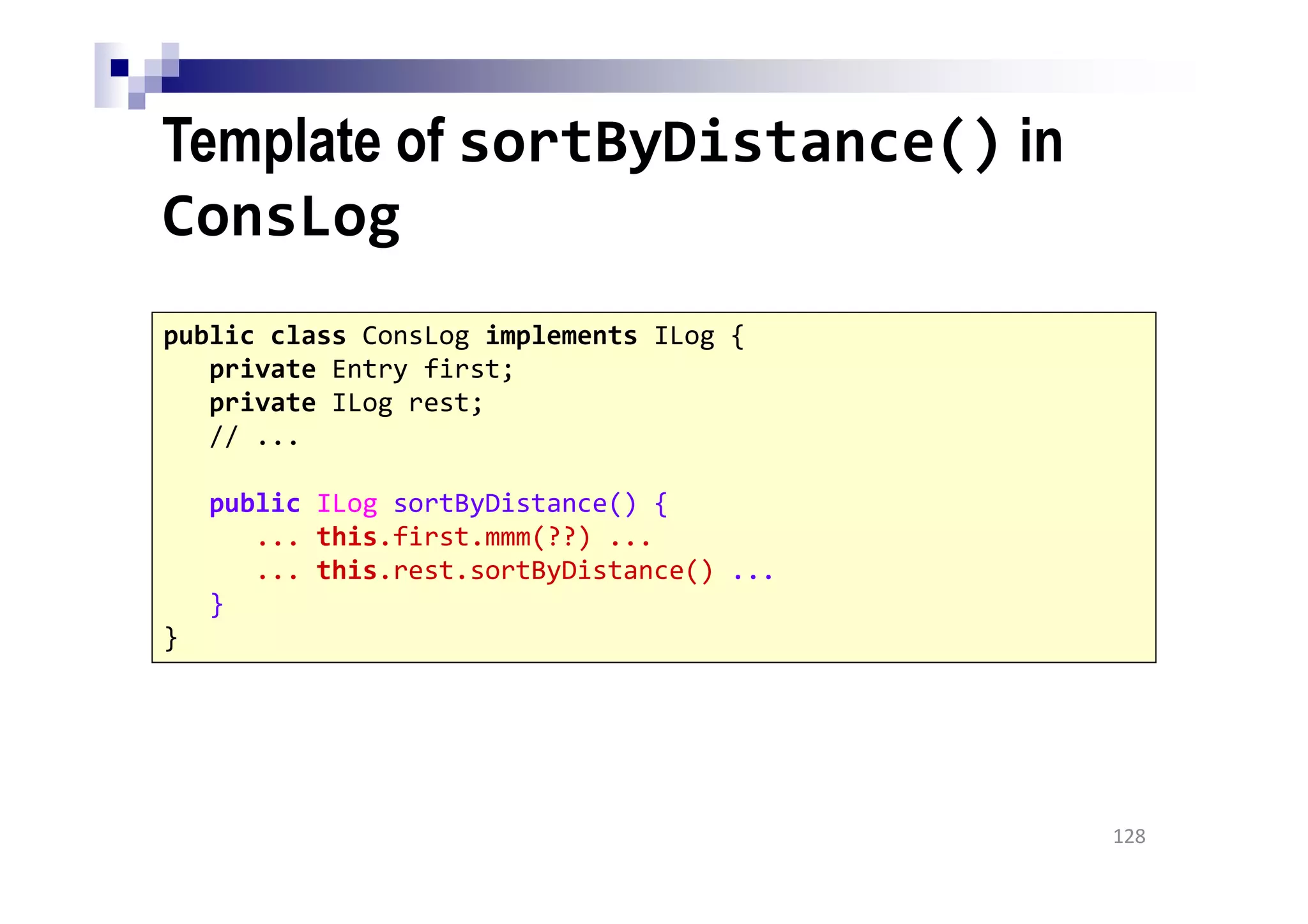 Template of sortByDistance() in
ConsLog
128
public class ConsLog implements ILog {
private Entry first;
private ILog rest;
// ...
public ILog sortByDistance() {
... this.first.mmm(??) ...
... this.rest.sortByDistance() ...
}
}
 