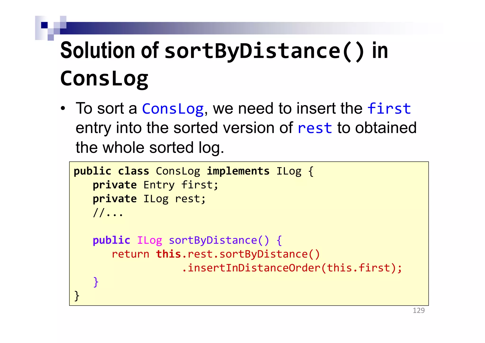 Solution of sortByDistance() in
ConsLog
• To sort a ConsLog, we need to insert the first
entry into the sorted version of rest to obtained
the whole sorted log.
129
public class ConsLog implements ILog {
private Entry first;
private ILog rest;
//...
public ILog sortByDistance() {
return this.rest.sortByDistance()
.insertInDistanceOrder(this.first);
}
}
 