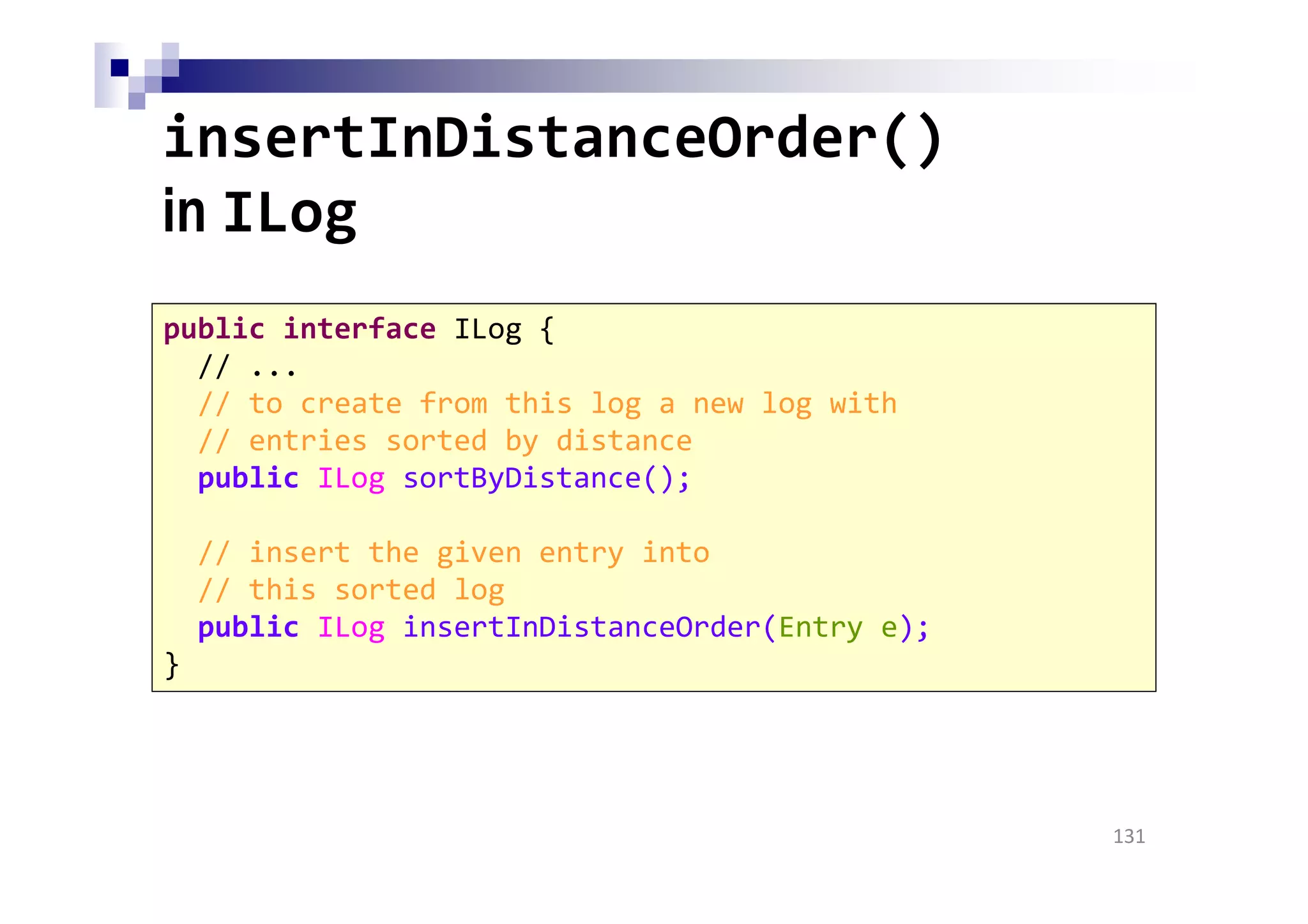 insertInDistanceOrder()
in ILog
131
public interface ILog {
// ...
// to create from this log a new log with
// entries sorted by distance
public ILog sortByDistance();
// insert the given entry into
// this sorted log
public ILog insertInDistanceOrder(Entry e);
}
 