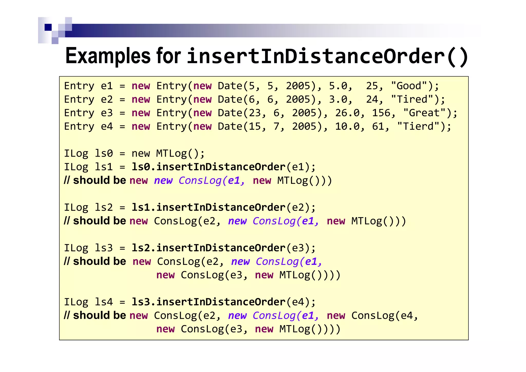 Examples for insertInDistanceOrder()
132
Entry e1 = new Entry(new Date(5, 5, 2005), 5.0, 25, "Good");
Entry e2 = new Entry(new Date(6, 6, 2005), 3.0, 24, "Tired");
Entry e3 = new Entry(new Date(23, 6, 2005), 26.0, 156, "Great");
Entry e4 = new Entry(new Date(15, 7, 2005), 10.0, 61, "Tierd");
ILog ls0 = new MTLog();
ILog ls1 = ls0.insertInDistanceOrder(e1);
// should be new new ConsLog(e1, new MTLog()))
ILog ls2 = ls1.insertInDistanceOrder(e2);
// should be new ConsLog(e2, new ConsLog(e1, new MTLog()))
ILog ls3 = ls2.insertInDistanceOrder(e3);
// should be new ConsLog(e2, new ConsLog(e1,
new ConsLog(e3, new MTLog())))
ILog ls4 = ls3.insertInDistanceOrder(e4);
// should be new ConsLog(e2, new ConsLog(e1, new ConsLog(e4,
new ConsLog(e3, new MTLog())))
 