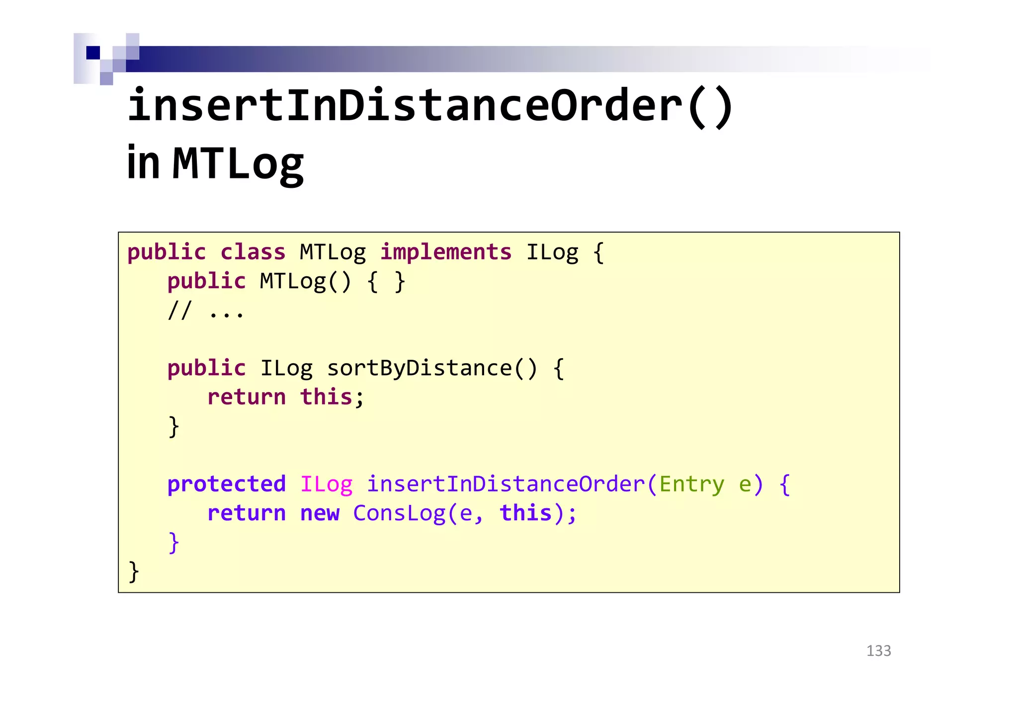 insertInDistanceOrder()
in MTLog
133
public class MTLog implements ILog {
public MTLog() { }
// ...
public ILog sortByDistance() {
return this;
}
protected ILog insertInDistanceOrder(Entry e) {
return new ConsLog(e, this);
}
}
 