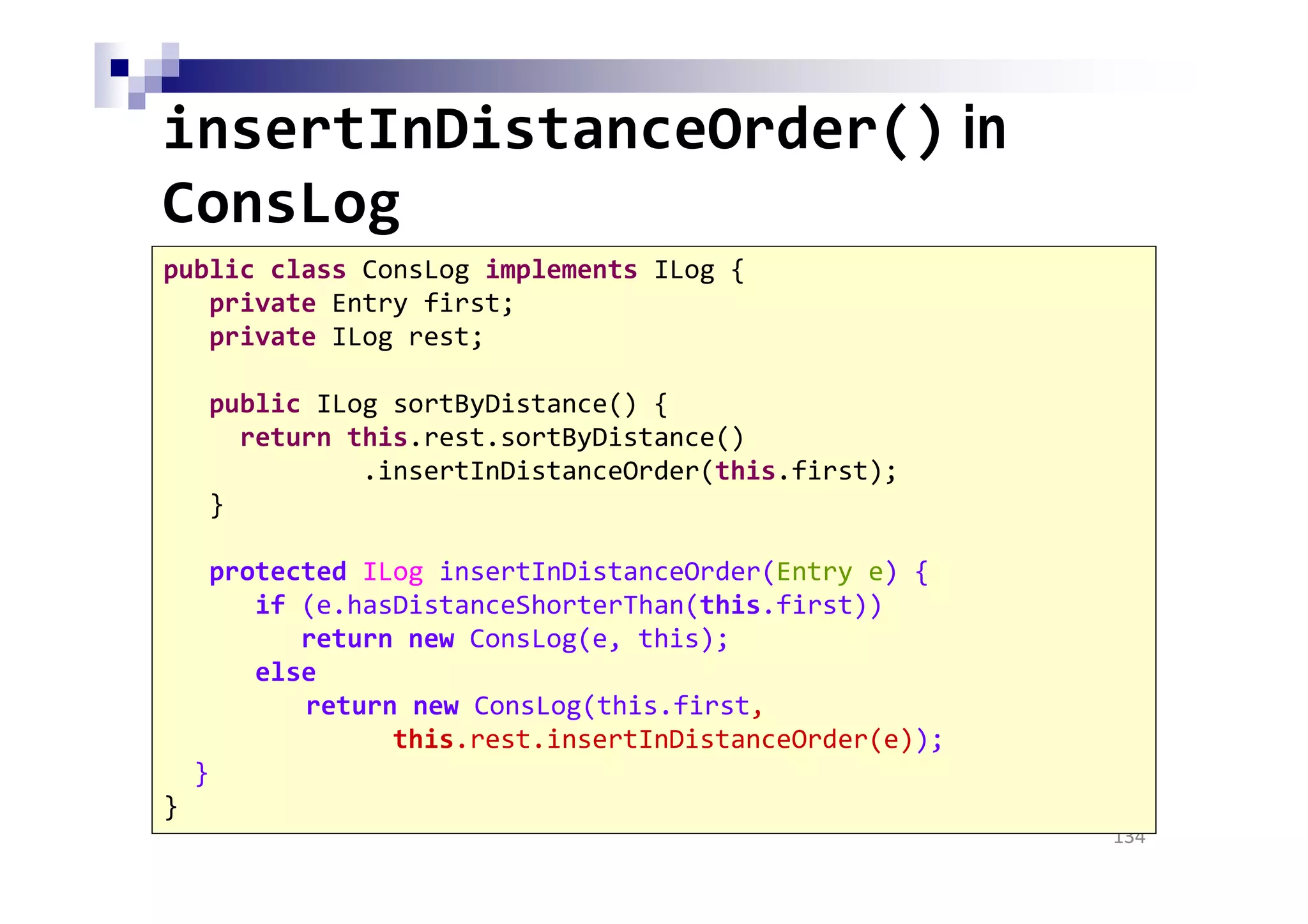 insertInDistanceOrder() in
ConsLog
134
public class ConsLog implements ILog {
private Entry first;
private ILog rest;
public ILog sortByDistance() {
return this.rest.sortByDistance()
.insertInDistanceOrder(this.first);
}
protected ILog insertInDistanceOrder(Entry e) {
if (e.hasDistanceShorterThan(this.first))
return new ConsLog(e, this);
else
return new ConsLog(this.first,
this.rest.insertInDistanceOrder(e));
}
}
 