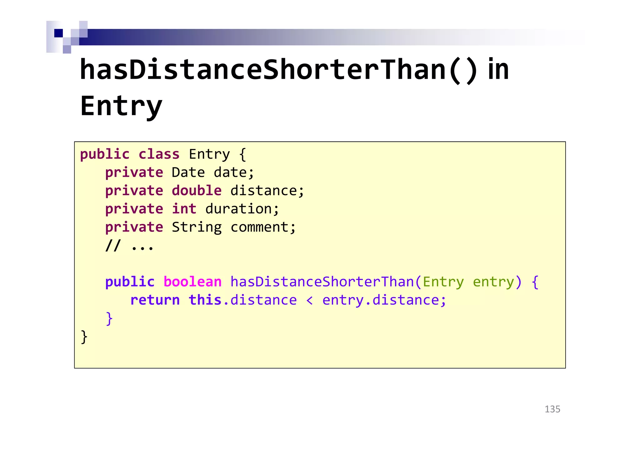 hasDistanceShorterThan() in
Entry
135
public class Entry {
private Date date;
private double distance;
private int duration;
private String comment;
// ...
public boolean hasDistanceShorterThan(Entry entry) {
return this.distance < entry.distance;
}
}
 