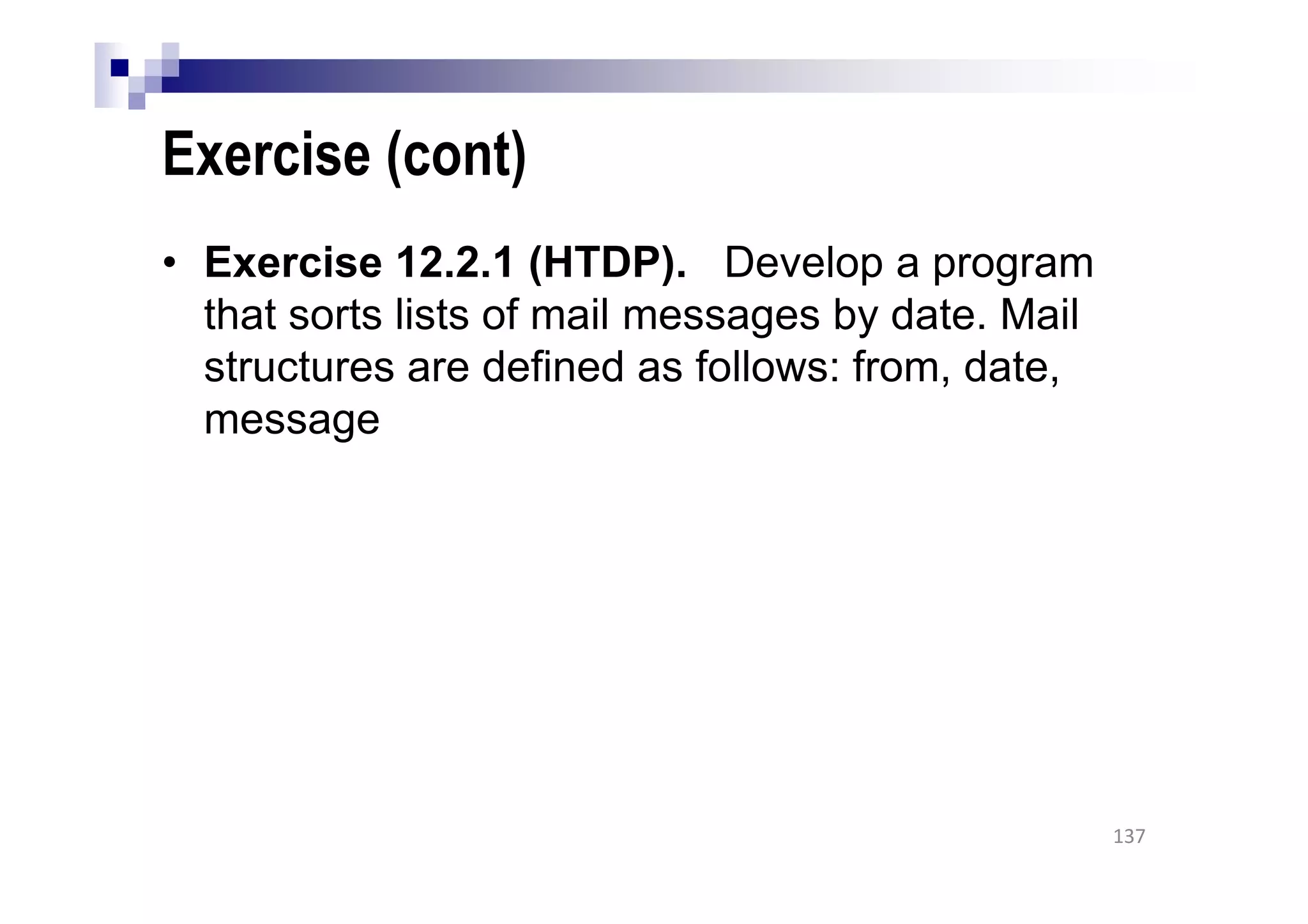 Exercise (cont)
• Exercise 12.2.1 (HTDP). Develop a program
that sorts lists of mail messages by date. Mail
structures are defined as follows: from, date,
message
137
 