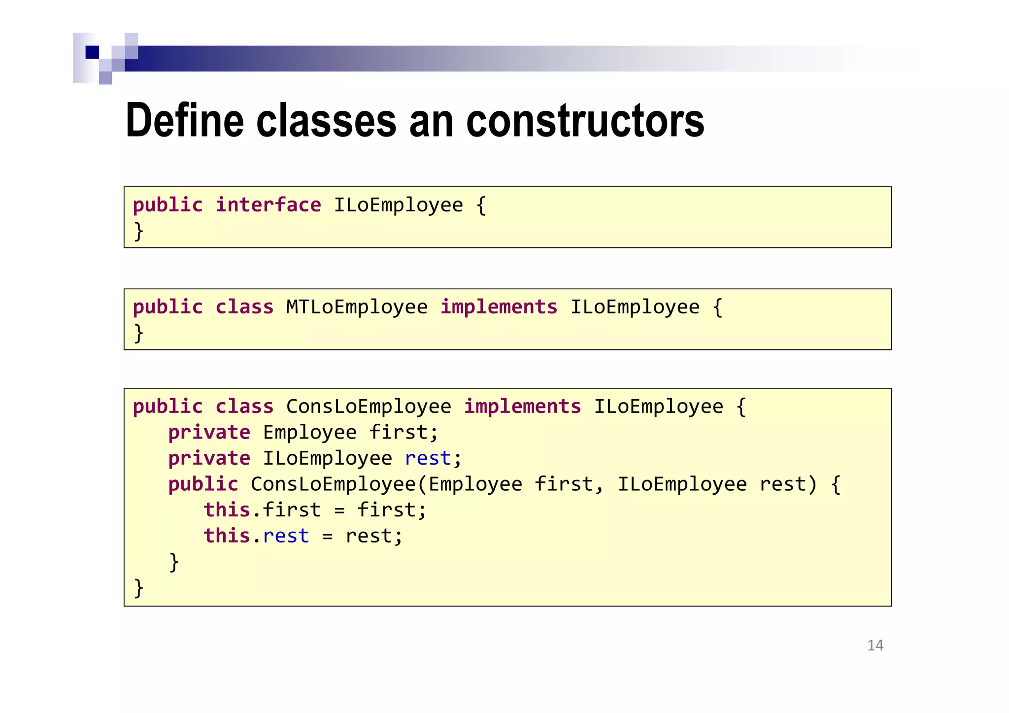 Define classes an constructors
14
public interface ILoEmployee {
}
public class MTLoEmployee implements ILoEmployee {
}
public class ConsLoEmployee implements ILoEmployee {
private Employee first;
private ILoEmployee rest;
public ConsLoEmployee(Employee first, ILoEmployee rest) {
this.first = first;
this.rest = rest;
}
}
 