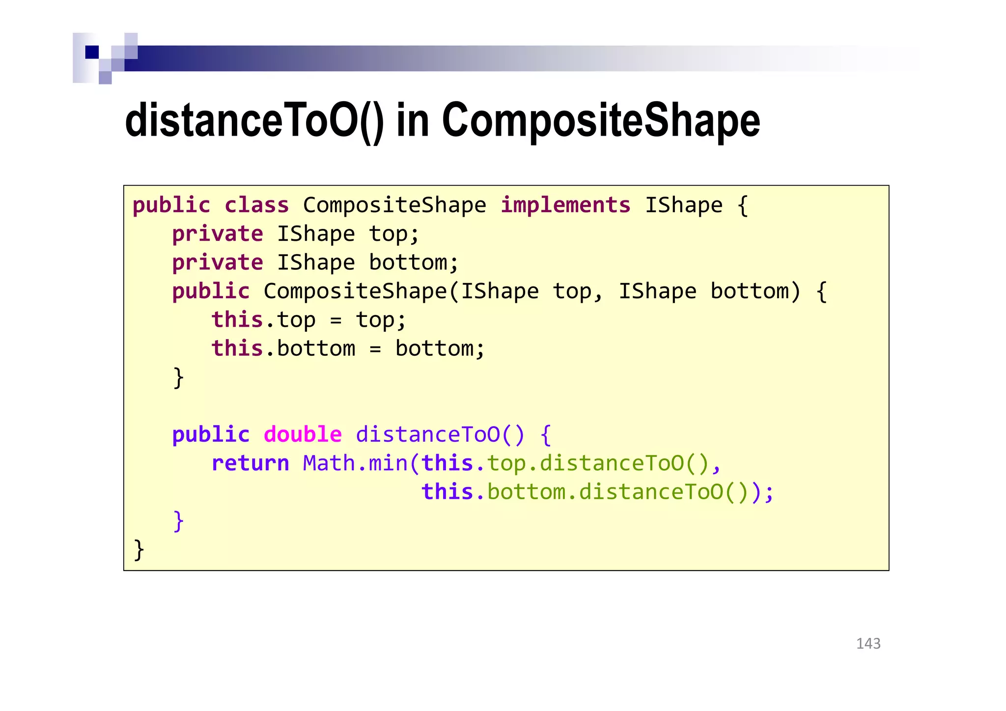 distanceToO() in CompositeShape
143
public class CompositeShape implements IShape {
private IShape top;
private IShape bottom;
public CompositeShape(IShape top, IShape bottom) {
this.top = top;
this.bottom = bottom;
}
public double distanceToO() {
return Math.min(this.top.distanceToO(),
this.bottom.distanceToO());
}
}
 