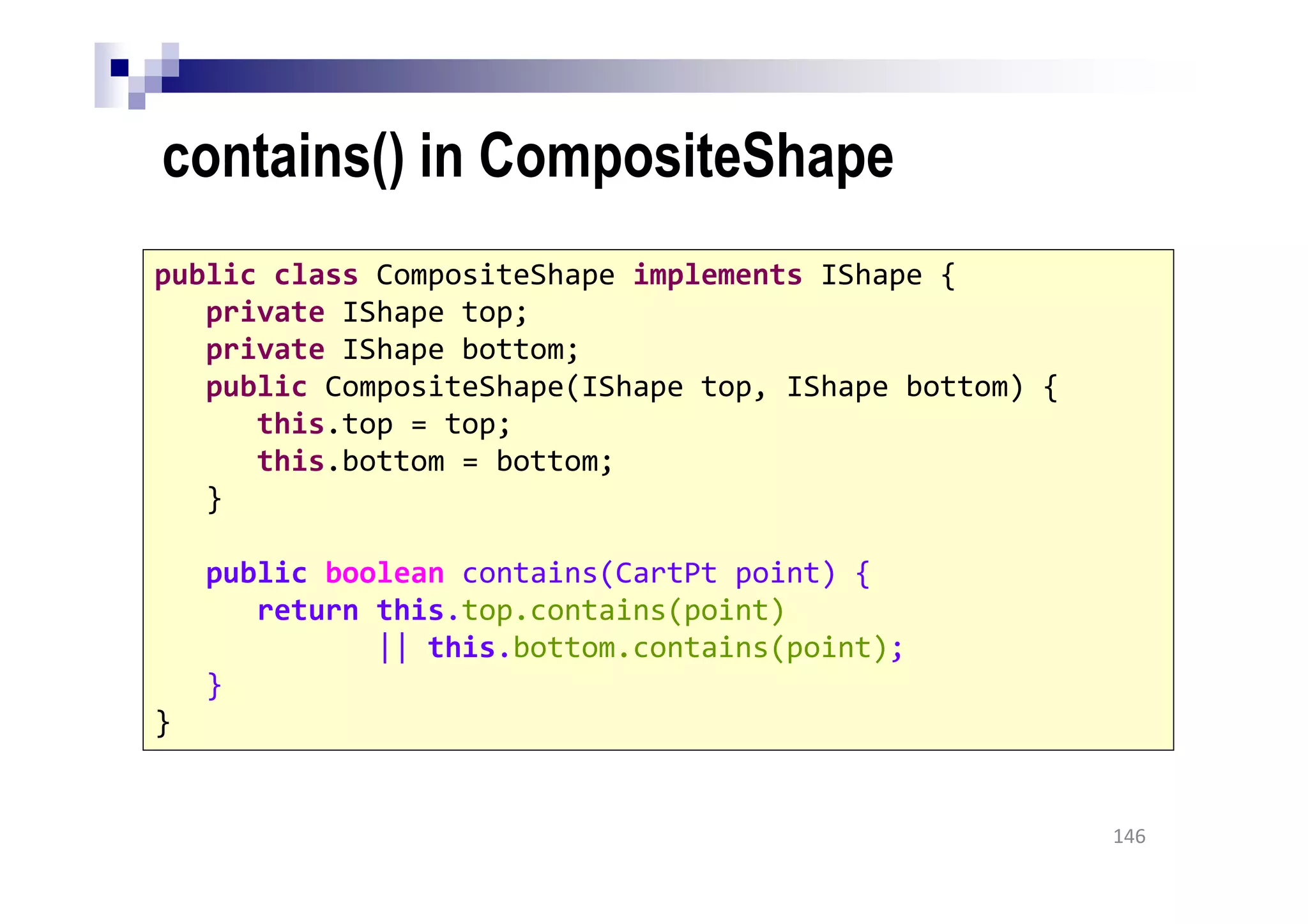 contains() in CompositeShape
146
public class CompositeShape implements IShape {
private IShape top;
private IShape bottom;
public CompositeShape(IShape top, IShape bottom) {
this.top = top;
this.bottom = bottom;
}
public boolean contains(CartPt point) {
return this.top.contains(point)
|| this.bottom.contains(point);
}
}
 