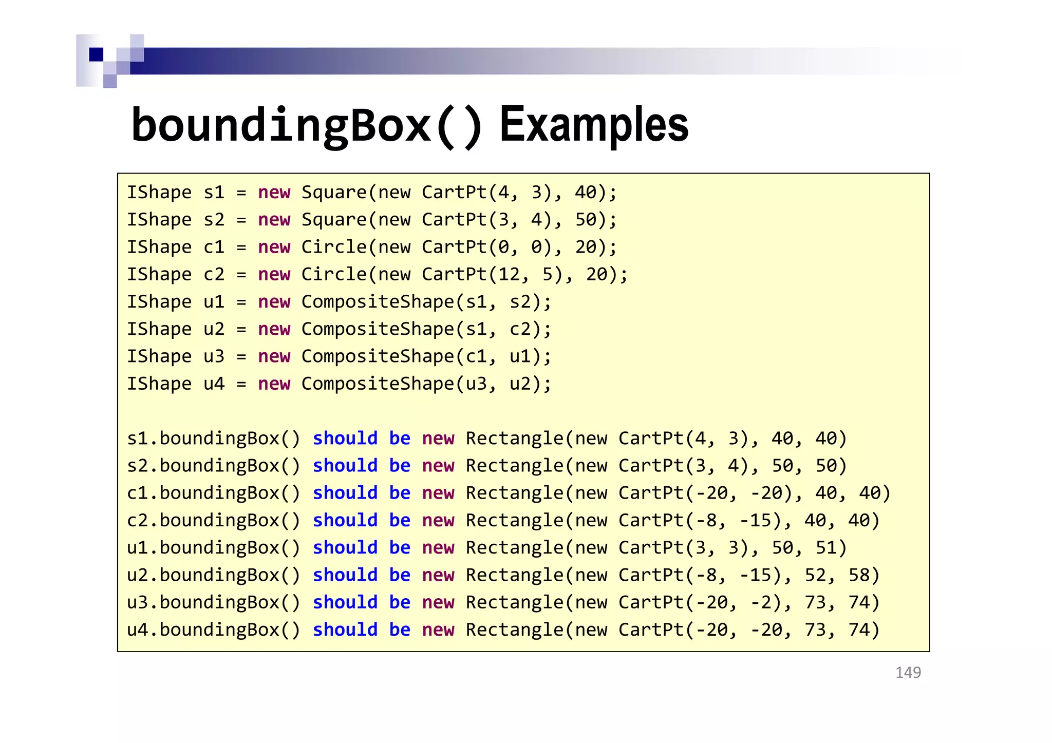 boundingBox() Examples
149
IShape s1 = new Square(new CartPt(4, 3), 40);
IShape s2 = new Square(new CartPt(3, 4), 50);
IShape c1 = new Circle(new CartPt(0, 0), 20);
IShape c2 = new Circle(new CartPt(12, 5), 20);
IShape u1 = new CompositeShape(s1, s2);
IShape u2 = new CompositeShape(s1, c2);
IShape u3 = new CompositeShape(c1, u1);
IShape u4 = new CompositeShape(u3, u2);
s1.boundingBox() should be new Rectangle(new CartPt(4, 3), 40, 40)
s2.boundingBox() should be new Rectangle(new CartPt(3, 4), 50, 50)
c1.boundingBox() should be new Rectangle(new CartPt(-20, -20), 40, 40)
c2.boundingBox() should be new Rectangle(new CartPt(-8, -15), 40, 40)
u1.boundingBox() should be new Rectangle(new CartPt(3, 3), 50, 51)
u2.boundingBox() should be new Rectangle(new CartPt(-8, -15), 52, 58)
u3.boundingBox() should be new Rectangle(new CartPt(-20, -2), 73, 74)
u4.boundingBox() should be new Rectangle(new CartPt(-20, -20, 73, 74)
 