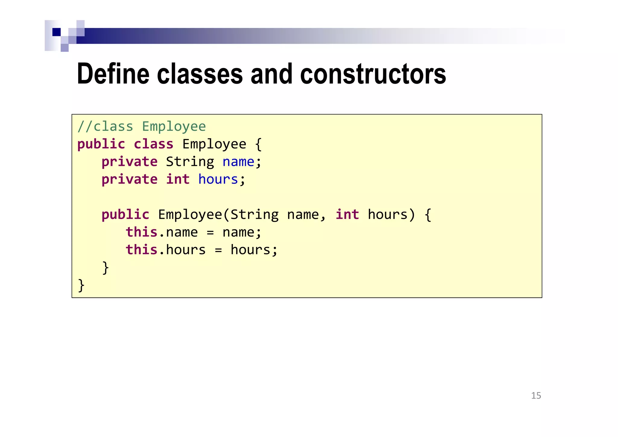 Define classes and constructors
15
//class Employee
public class Employee {
private String name;
private int hours;
public Employee(String name, int hours) {
this.name = name;
this.hours = hours;
}
}
 