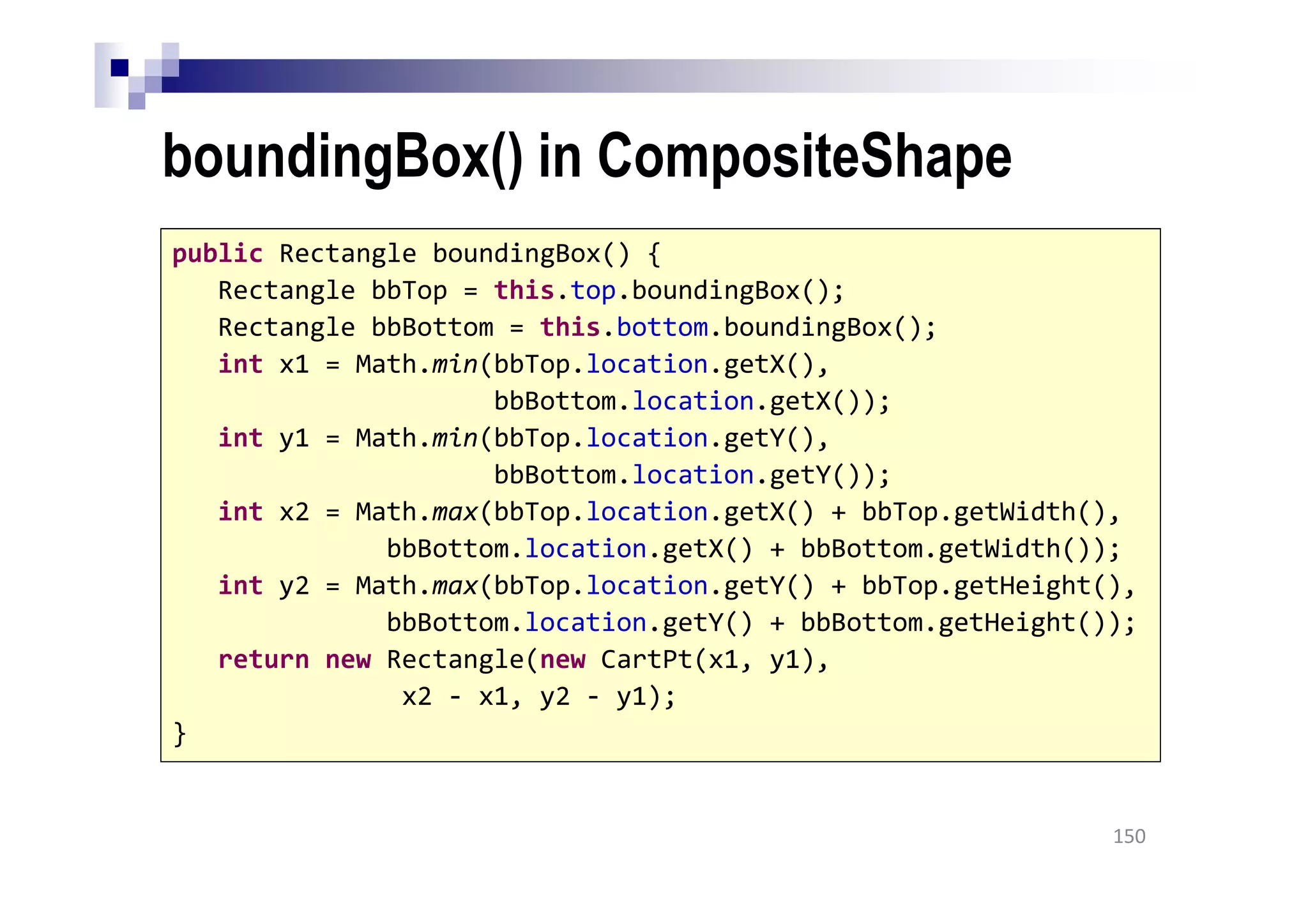boundingBox() in CompositeShape
150
public Rectangle boundingBox() {
Rectangle bbTop = this.top.boundingBox();
Rectangle bbBottom = this.bottom.boundingBox();
int x1 = Math.min(bbTop.location.getX(),
bbBottom.location.getX());
int y1 = Math.min(bbTop.location.getY(),
bbBottom.location.getY());
int x2 = Math.max(bbTop.location.getX() + bbTop.getWidth(),
bbBottom.location.getX() + bbBottom.getWidth());
int y2 = Math.max(bbTop.location.getY() + bbTop.getHeight(),
bbBottom.location.getY() + bbBottom.getHeight());
return new Rectangle(new CartPt(x1, y1),
x2 - x1, y2 - y1);
}
 
