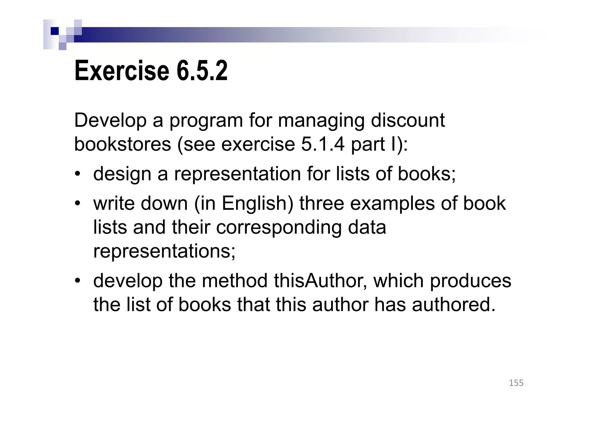 Exercise 6.5.2
Develop a program for managing discount
bookstores (see exercise 5.1.4 part I):
• design a representation for lists of books;
• write down (in English) three examples of book
lists and their corresponding data
representations;
• develop the method thisAuthor, which produces
the list of books that this author has authored.
155
 