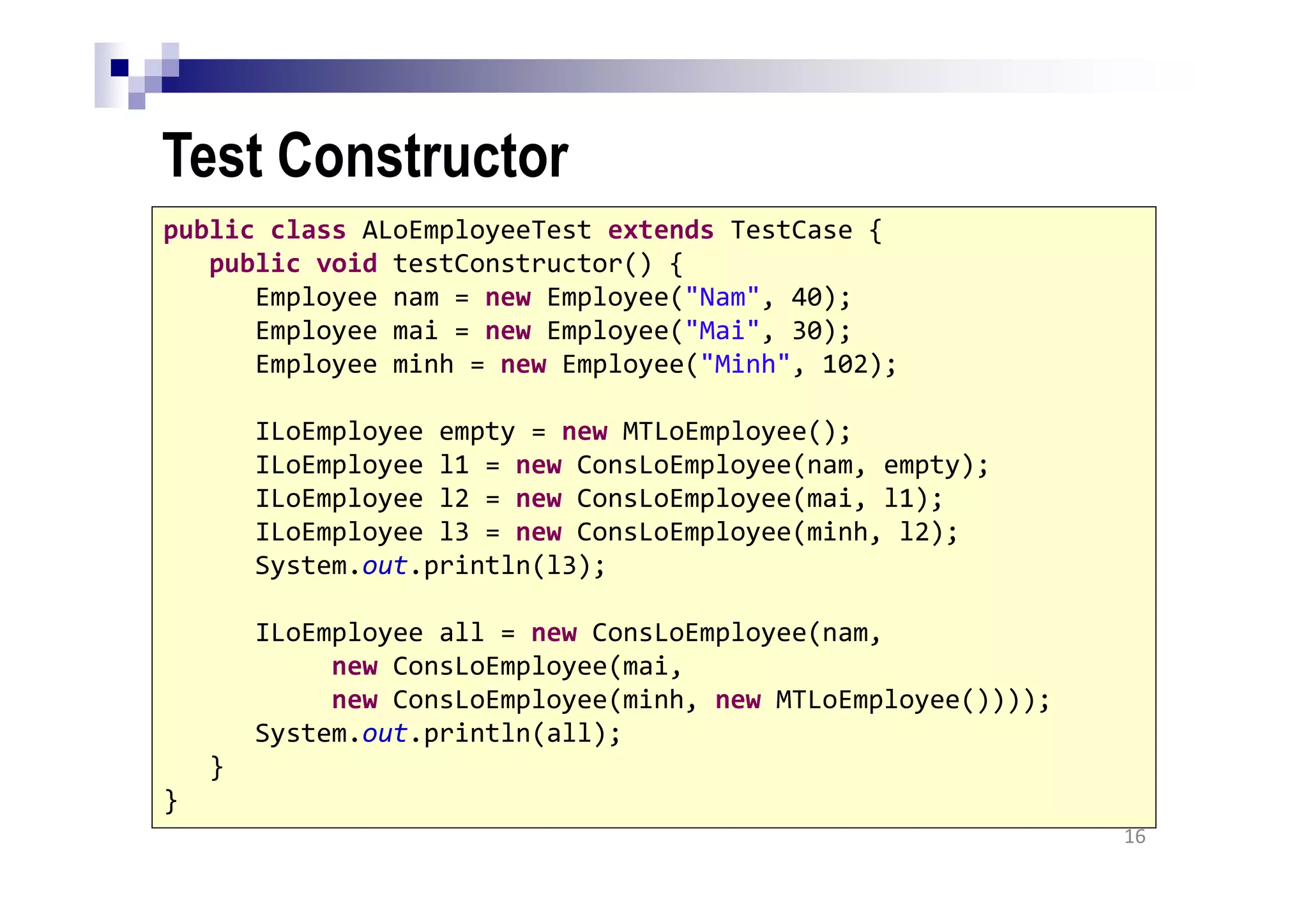 Test Constructor
16
public class ALoEmployeeTest extends TestCase {
public void testConstructor() {
Employee nam = new Employee("Nam", 40);
Employee mai = new Employee("Mai", 30);
Employee minh = new Employee("Minh", 102);
ILoEmployee empty = new MTLoEmployee();
ILoEmployee l1 = new ConsLoEmployee(nam, empty);
ILoEmployee l2 = new ConsLoEmployee(mai, l1);
ILoEmployee l3 = new ConsLoEmployee(minh, l2);
System.out.println(l3);
ILoEmployee all = new ConsLoEmployee(nam,
new ConsLoEmployee(mai,
new ConsLoEmployee(minh, new MTLoEmployee())));
System.out.println(all);
}
}
 