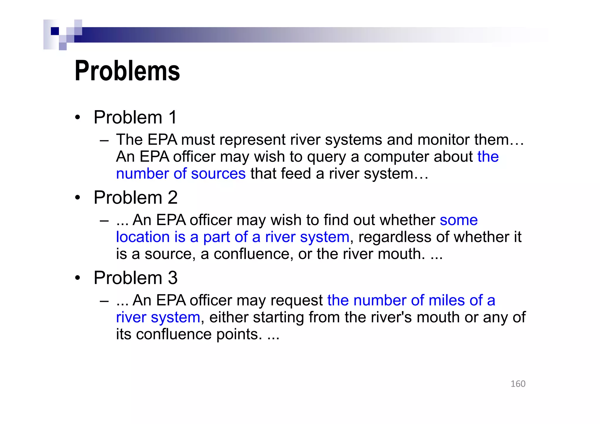 Problems
• Problem 1
– The EPA must represent river systems and monitor them…
An EPA officer may wish to query a computer about the
number of sources that feed a river system…
• Problem 2
– ... An EPA officer may wish to find out whether some
location is a part of a river system, regardless of whether it
is a source, a confluence, or the river mouth. ...
• Problem 3
– ... An EPA officer may request the number of miles of a
river system, either starting from the river's mouth or any of
its confluence points. ...
160
 