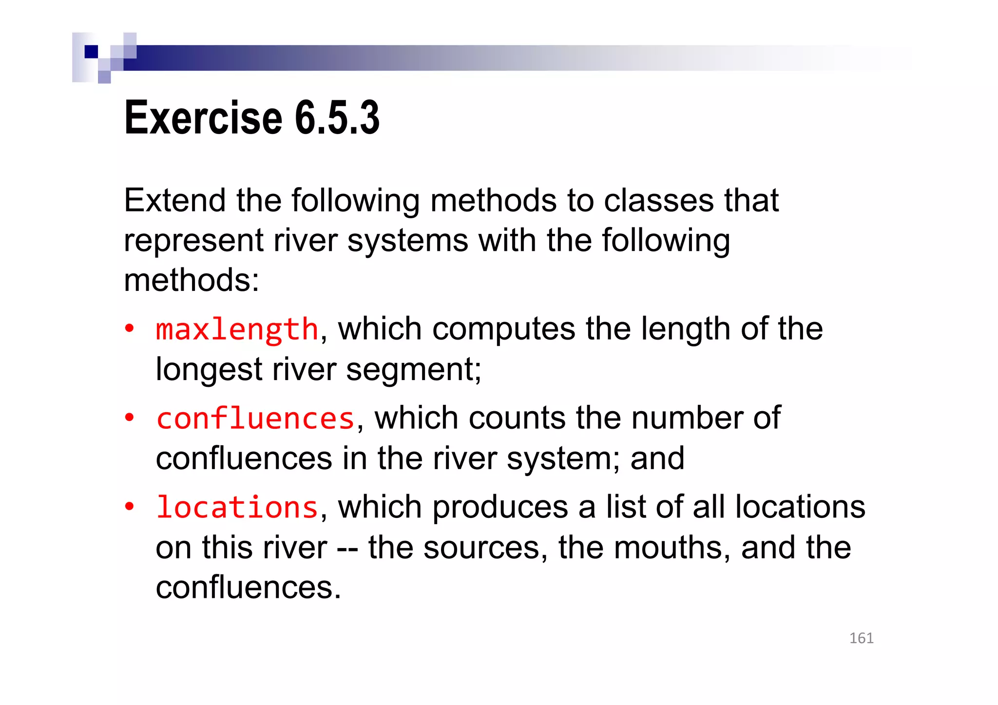 Exercise 6.5.3
Extend the following methods to classes that
represent river systems with the following
methods:
• maxlength, which computes the length of the
longest river segment;
• confluences, which counts the number of
confluences in the river system; and
• locations, which produces a list of all locations
on this river -- the sources, the mouths, and the
confluences.
161
 