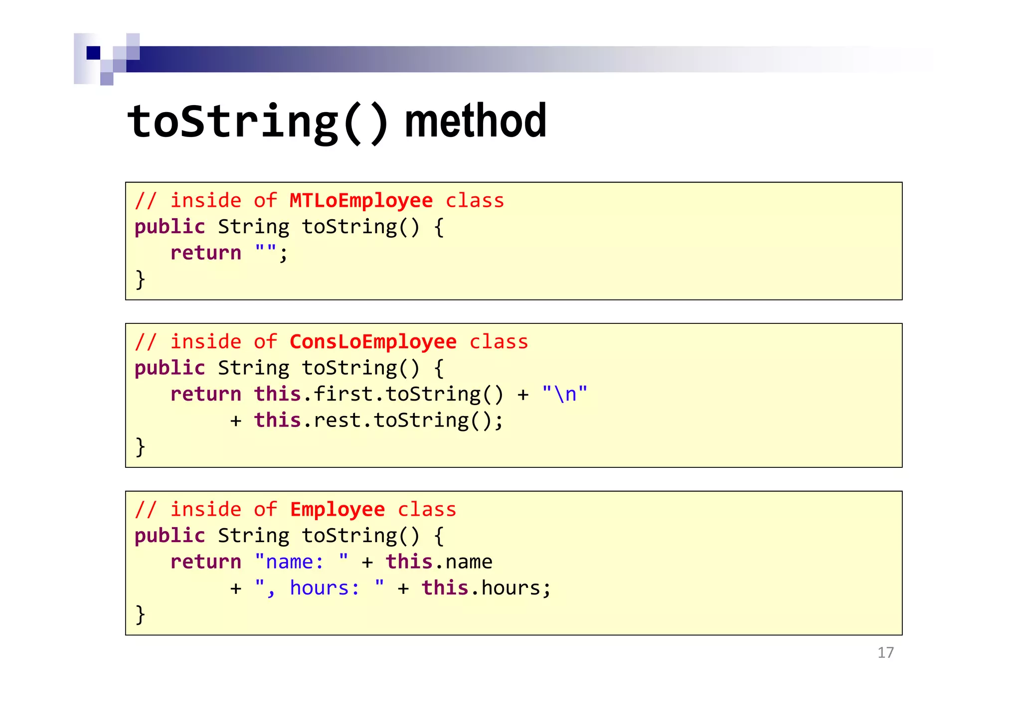 toString() method
17
// inside of MTLoEmployee class
public String toString() {
return "";
}
// inside of ConsLoEmployee class
public String toString() {
return this.first.toString() + "n"
+ this.rest.toString();
}
// inside of Employee class
public String toString() {
return "name: " + this.name
+ ", hours: " + this.hours;
}
 