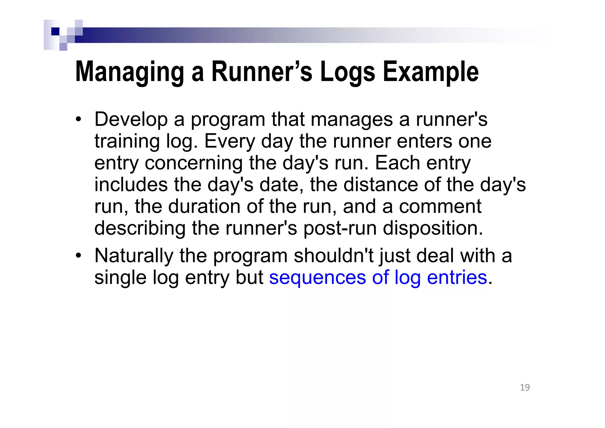 Managing a Runner’s Logs Example
• Develop a program that manages a runner's
training log. Every day the runner enters one
entry concerning the day's run. Each entry
includes the day's date, the distance of the day's
run, the duration of the run, and a comment
describing the runner's post-run disposition.
• Naturally the program shouldn't just deal with a
single log entry but sequences of log entries.
19
 