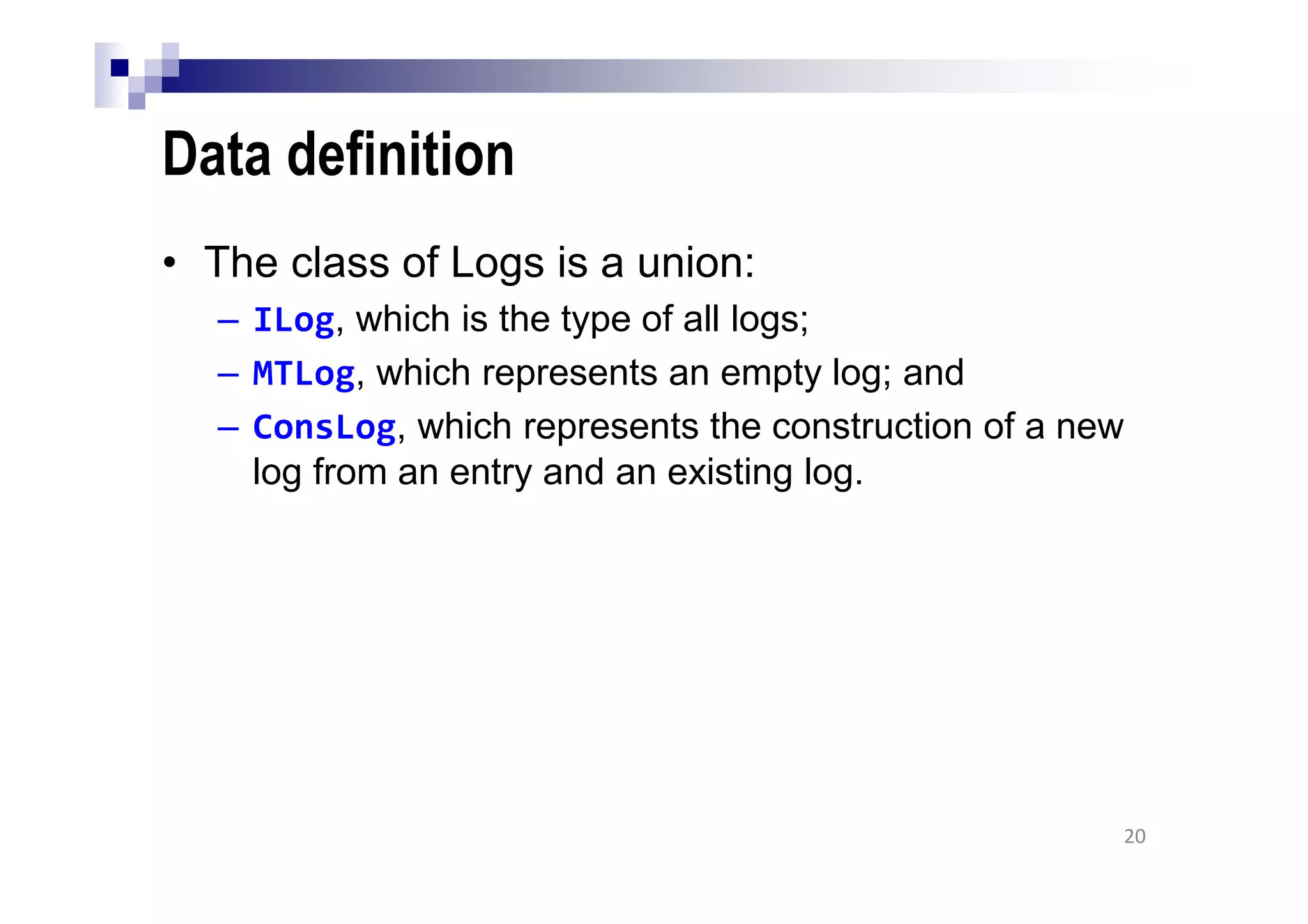 Data definition
• The class of Logs is a union:
– ILog, which is the type of all logs;
– MTLog, which represents an empty log; and
– ConsLog, which represents the construction of a new
log from an entry and an existing log.
20
 