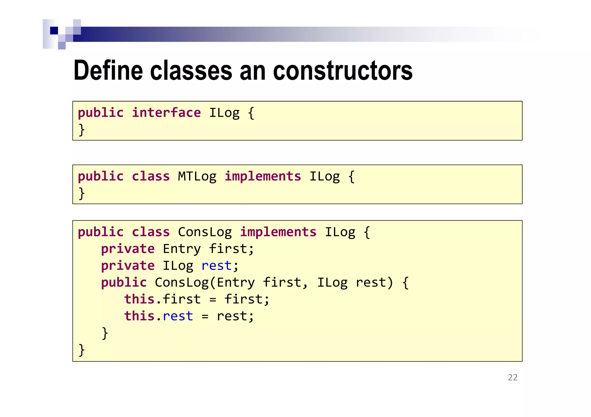Define classes an constructors
22
public interface ILog {
}
public class MTLog implements ILog {
}
public class ConsLog implements ILog {
private Entry first;
private ILog rest;
public ConsLog(Entry first, ILog rest) {
this.first = first;
this.rest = rest;
}
}
 